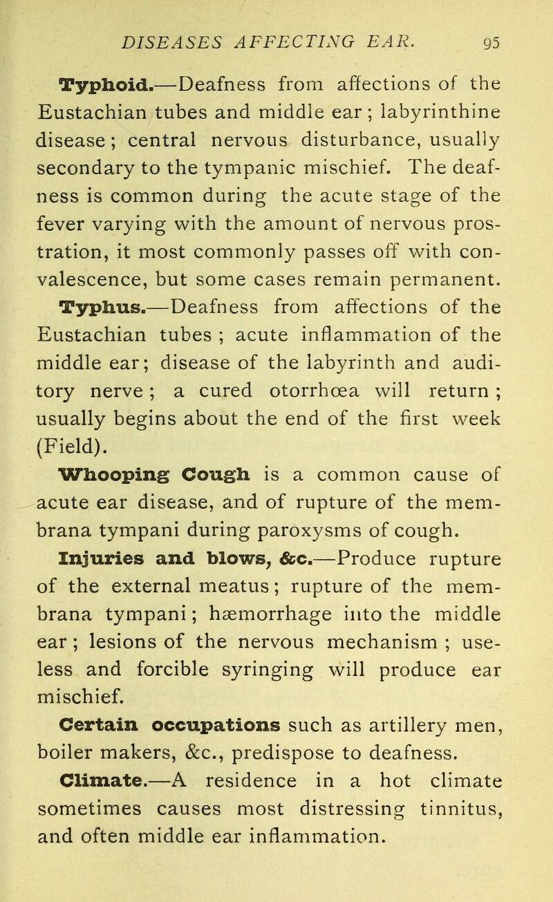 Typhoid.—Deafness from affections of the Eustachian tubes and middle ear; labyrinthine disease ; central nervous disturbance, usually secondary to the tympanic mischief. The deaf- ness is common during the acute stage of the fever varying with the amount of nervous pros- tration, it most commonly passes off with con- valescence, but some cases remain permanent. Typhus.—Deafness from affections of the Eustachian tubes ; acute inflammation of the middle ear; disease of the labyrinth and audi- tory nerve ; a cured otorrhoea will return ; usually begins about the end of the first week (Field). Whooping Cough is a common cause of acute ear disease, and of rupture of the mem- brana tympani during paroxysms of cough. Injuries and blows, &c.—Produce rupture of the external meatus; rupture of the mem- brana tympani; hsemorrhage into the middle ear; lesions of the nervous mechanism ; use- less and forcible syringing will produce ear mischief. Certain occupations such as artillery men, boiler makers, &c, predispose to deafness. Climate.—A residence in a hot climate sometimes causes most distressing tinnitus, and often middle ear inflammation.