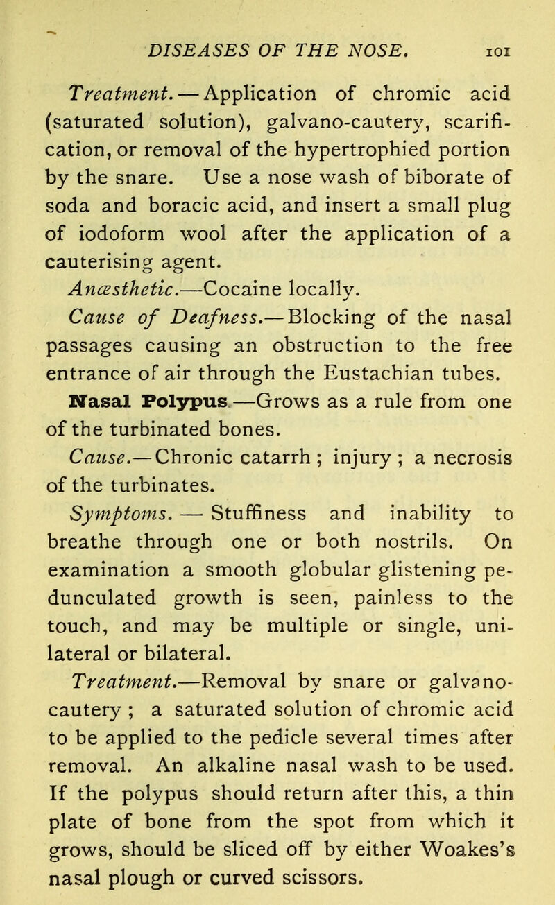 Treatment. — Application of chromic acid (saturated solution), galvano-cautery, scarifi- cation, or removal of the hypertrophied portion by the snare. Use a nose wash of biborate of soda and boracic acid, and insert a small plug of iodoform wool after the application of a cauterising agent. Ancesthetic.—Cocaine locally. Cause of Deafness.— Blocking of the nasal passages causing an obstruction to the free entrance of air through the Eustachian tubes. Nasal Polypus—Grows as a rule from one of the turbinated bones. Cause.— Chronic catarrh; injury; a necrosis of the turbinates. Symptoms. — Stuffiness and inability to breathe through one or both nostrils. On examination a smooth globular glistening pe- dunculated growth is seen, painless to the touch, and may be multiple or single, uni- lateral or bilateral. Treatment.—Removal by snare or galvano- cautery ; a saturated solution of chromic acid to be applied to the pedicle several times after removal. An alkaline nasal wash to be used. If the polypus should return after this, a thin plate of bone from the spot from which it grows, should be sliced off by either Woakes's nasal plough or curved scissors.