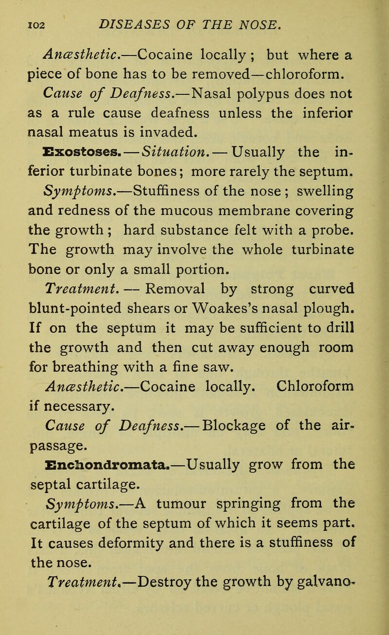 Ancesthetic.—Cocaine locally ; but where a piece of bone has to be removed—chloroform. Cause of Deafness.—Nasal polypus does not as a rule cause deafness unless the inferior nasal meatus is invaded. Exostoses. — Situation. — Usually the in- ferior turbinate bones; more rarely the septum. Symptoms.—Stuffiness of the nose ; swelling and redness of the mucous membrane covering the growth ; hard substance felt with a probe. The growth may involve the whole turbinate bone or only a small portion. Treatment. — Removal by strong curved blunt-pointed shears or Woakes's nasal plough. If on the septum it may be sufficient to drill the growth and then cut away enough room for breathing with a fine saw. Ancesthetic.—Cocaine locally. Chloroform if necessary. Cause of Deafness.— Blockage of the air- passage. Enchondromata.—Usually grow from the septal cartilage. Symptoms.—A tumour springing from the cartilage of the septum of which it seems part. It causes deformity and there is a stuffiness of the nose. Treatment,—Destroy the growth by galvano-