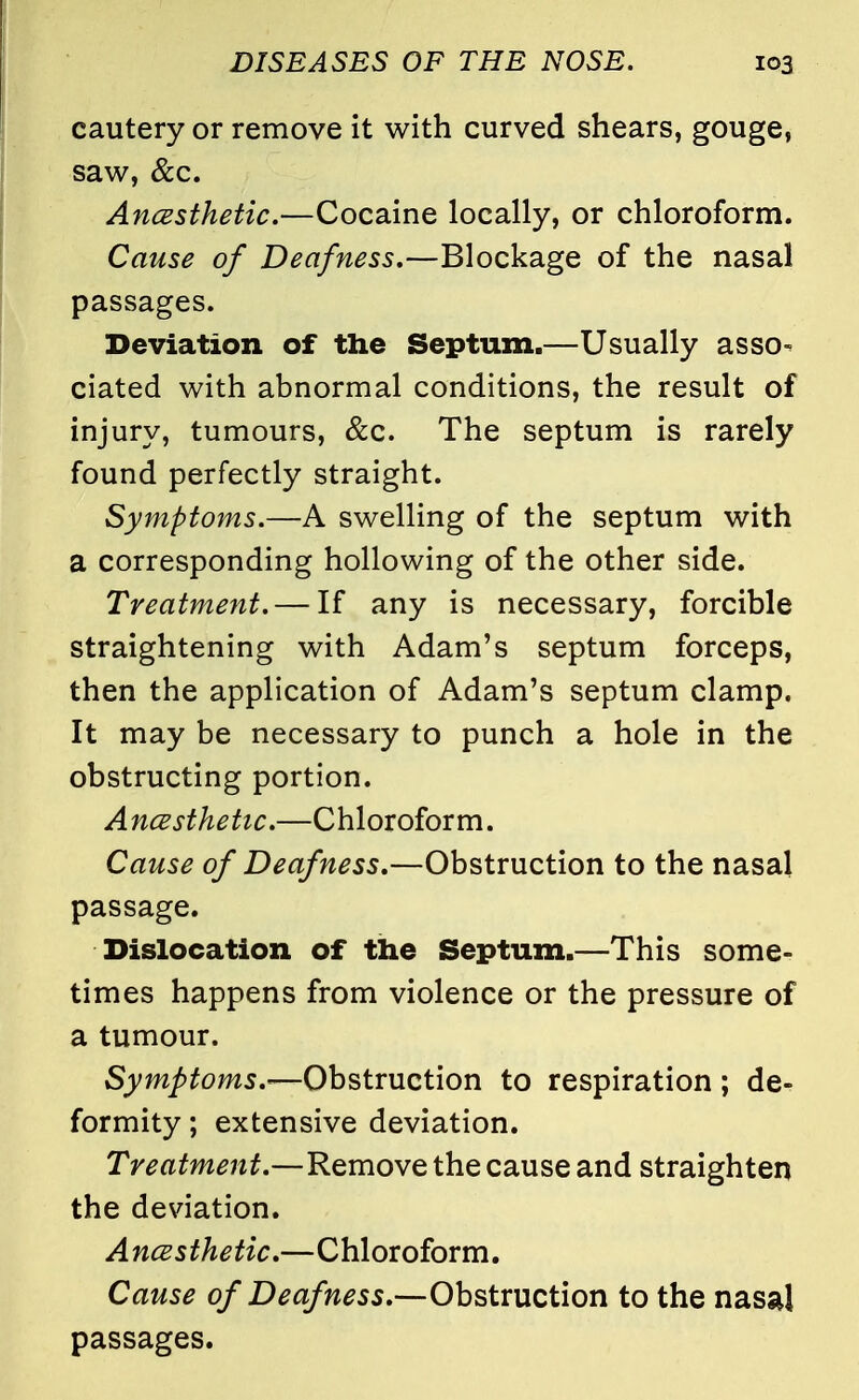 cautery or remove it with curved shears, gouge, saw, &c. Ancesthetic.—Cocaine locally, or chloroform. Cause of Deafness,—Blockage of the nasal passages. Deviation of the Septum.—Usually asso- ciated with abnormal conditions, the result of injury, tumours, &c. The septum is rarely found perfectly straight. Symptoms.—A swelling of the septum with a corresponding hollowing of the other side. Treatment. — If any is necessary, forcible straightening with Adam's septum forceps, then the application of Adam's septum clamp. It may be necessary to punch a hole in the obstructing portion. A ncesthetic.—Chloroform. Cause of Deafness.—Obstruction to the nasal passage. Dislocation of the Septum.—This some- times happens from violence or the pressure of a tumour. Symptoms.—Obstruction to respiration; de- formity ; extensive deviation. Treatment.—Remove the cause and straighten the deviation. Ancesthetic.—Chloroform. Cause of Deafness.—Obstruction to the nasal passages.