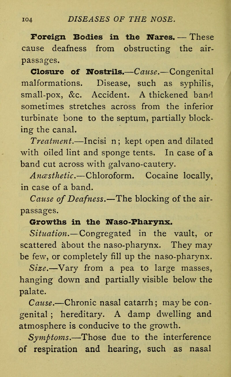 Foreign Bodies in the Wares. — These cause deafness from obstructing the air- passages. Closure of Nostrils.—Cause.—Congenital malformations. Disease, such as syphilis, small-pox, &c. Accident. A thickened band sometimes stretches across from the inferior turbinate bone to the septum, partially block- ing the canal. Treatment.—Incisi n; kept open and dilated with oiled lint and sponge tents. In case of a band cut across with galvano-cautery. Anesthetic.—Chloroform. Cocaine locally, in case of a band. Cause of Deafness.—The blocking of the air- passages. Growths in the Naso-Fharynx. Situation.—Congregated in the vault, or scattered about the naso-pharynx. They may be few, or completely fill up the naso-pharynx. Size.—Vary from a pea to large masses, hanging down and partially visible below the palate. Cause.—Chronic nasal catarrh; maybe con- genital ; hereditary. A damp dwelling and atmosphere is conducive to the growth. Symptoms.—Those due to the interference of respiration and hearing, such as nasal
