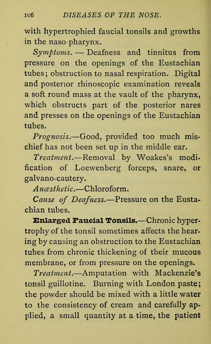 with hypertrophied faucial tonsils and growths in the naso pharynx. Symptoms. — Deafness and tinnitus from pressure on the openings of the Eustachian tubes; obstruction to nasal respiration. Digital and posterior rhinoscopic examination reveals a soft round mass at the vault of the pharynx, which obstructs part of the posterior nares and presses on the openings of the Eustachian tubes. Prognosis — Good, provided too much mis- chief has not been set up in the middle ear. Treatment.—Removal by Woakes's modi- fication of Loewenberg forceps, snare, or galvano-cautery. Ancesthetic.—Chloroform. Cause of Deafness.—Pressure on the Eusta- chian tubes. Enlarged Faucial Tonsils.—Chronic hyper- trophy of the tonsil sometimes affects the hear- ing by causing an obstruction to the Eustachian tubes from chronic thickening of their mucous membrane, or from pressure on the openings. Treatment.—Amputation with Mackenzie's tonsil guillotine. Burning with London paste; the powder should be mixed with a little water to the consistency of cream and carefully ap- plied, a small quantity at a time, the patient