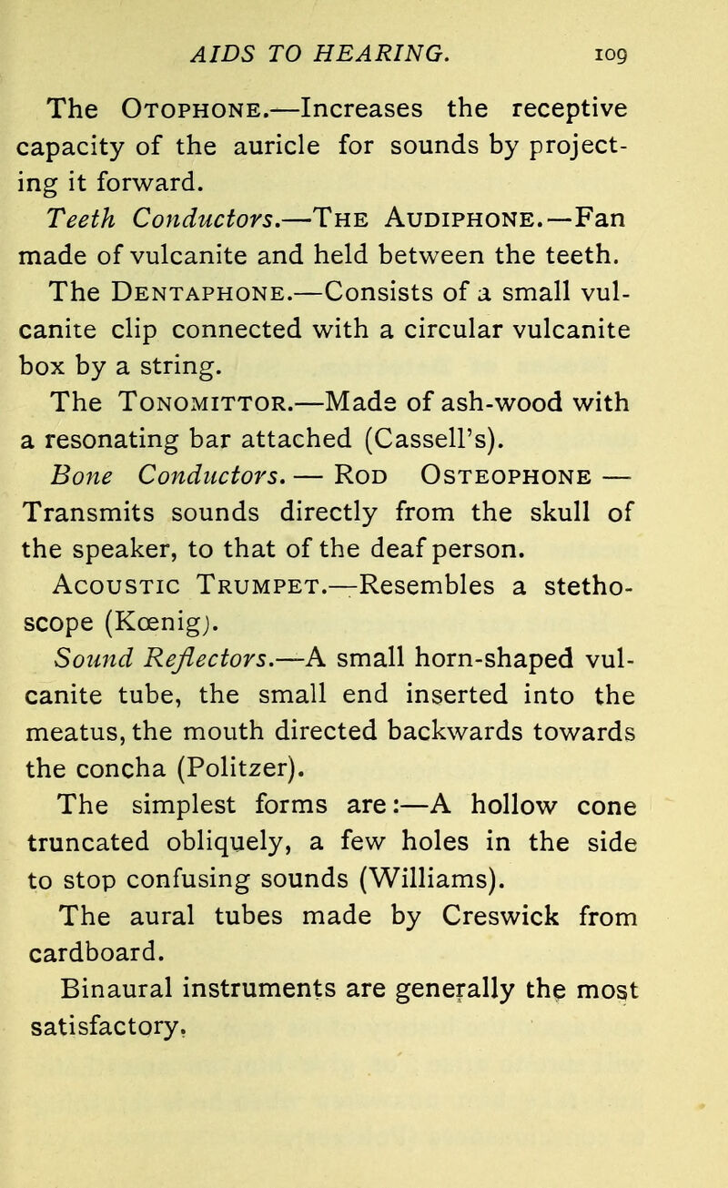 The Otophone.—Increases the receptive capacity of the auricle for sounds by project- ing it forward. Teeth Conductors.—The Audiphone.—Fan made of vulcanite and held between the teeth. The Dentaphone.—Consists of a small vul- canite clip connected with a circular vulcanite box by a string. The Tonomittor.—Made of ash-wood with a resonating bar attached (Cassell's). Bone Conductors. — Rod Osteophone — Transmits sounds directly from the skull of the speaker, to that of the deaf person. Acoustic Trumpet.—Resembles a stetho- scope (Kcenig). Sound Reflectors.—A small horn-shaped vul- canite tube, the small end inserted into the meatus, the mouth directed backwards towards the concha (Politzer). The simplest forms are:—A hollow cone truncated obliquely, a few holes in the side to stop confusing sounds (Williams). The aural tubes made by Creswick from cardboard. Binaural instruments are generally the most satisfactory.