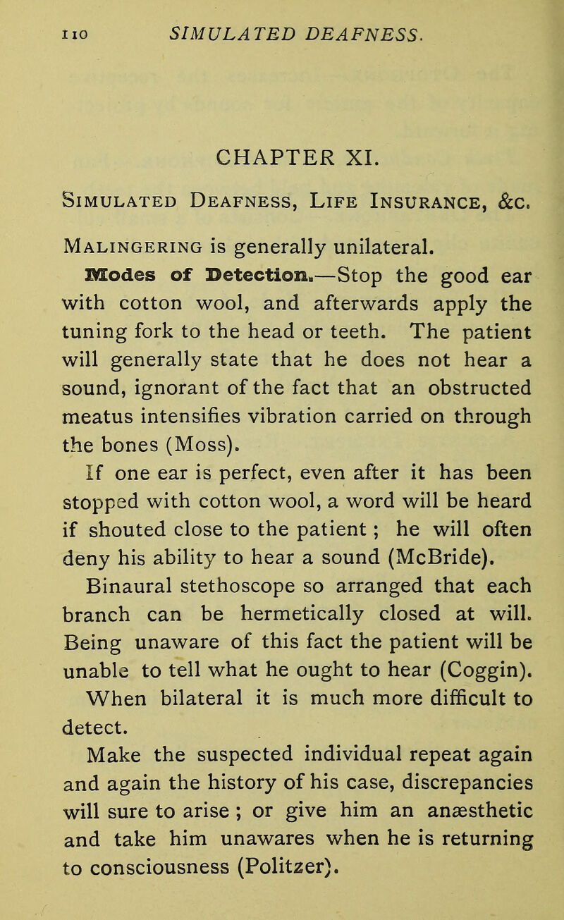 CHAPTER XI. Simulated Deafness, Life Insurance, &c. Malingering is generally unilateral. Modes of Detection.—Stop the good ear with cotton wool, and afterwards apply the tuning fork to the head or teeth. The patient will generally state that he does not hear a sound, ignorant of the fact that an obstructed meatus intensifies vibration carried on through the bones (Moss). If one ear is perfect, even after it has been stopped with cotton wool, a word will be heard if shouted close to the patient; he will often deny his ability to hear a sound (McBride). Binaural stethoscope so arranged that each branch can be hermetically closed at will. Being unaware of this fact the patient will be unable to tell what he ought to hear (Coggin). When bilateral it is much more difficult to detect. Make the suspected individual repeat again and again the history of his case, discrepancies will sure to arise ; or give him an anaesthetic and take him unawares when he is returning to consciousness (Politzer).