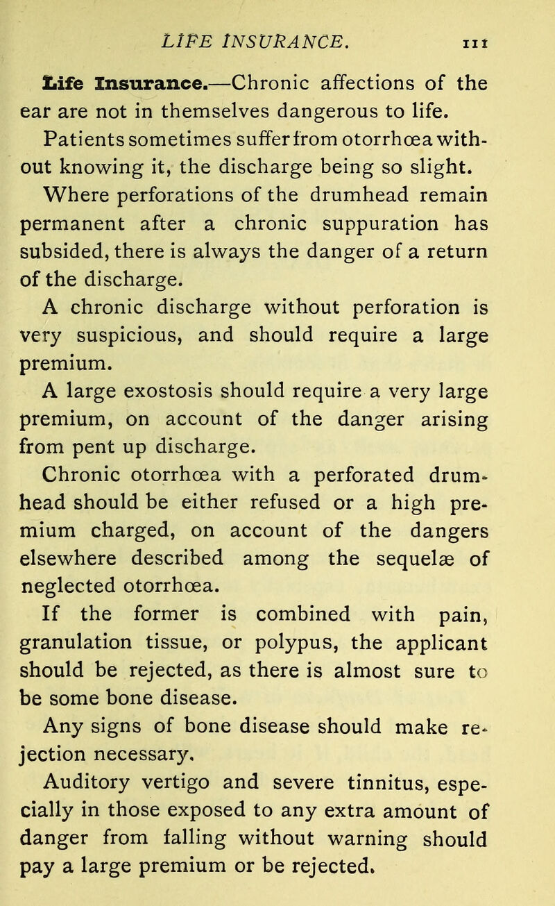 LIFE INSURANCE. Life Insurance.—Chronic affections of the ear are not in themselves dangerous to life. Patients sometimes suffer from otorrhoea with- out knowing it, the discharge being so slight* Where perforations of the drumhead remain permanent after a chronic suppuration has subsided, there is always the danger of a return of the discharge. A chronic discharge without perforation is very suspicious, and should require a large premium. A large exostosis should require a very large premium, on account of the danger arising from pent up discharge. Chronic otorrhoea with a perforated drum* head should be either refused or a high pre- mium charged, on account of the dangers elsewhere described among the sequelae of neglected otorrhoea. If the former is combined with pain, granulation tissue, or polypus, the applicant should be rejected, as there is almost sure to be some bone disease. Any signs of bone disease should make re* jection necessary. Auditory vertigo and severe tinnitus, espe- cially in those exposed to any extra amount of danger from falling without warning should pay a large premium or be rejected.