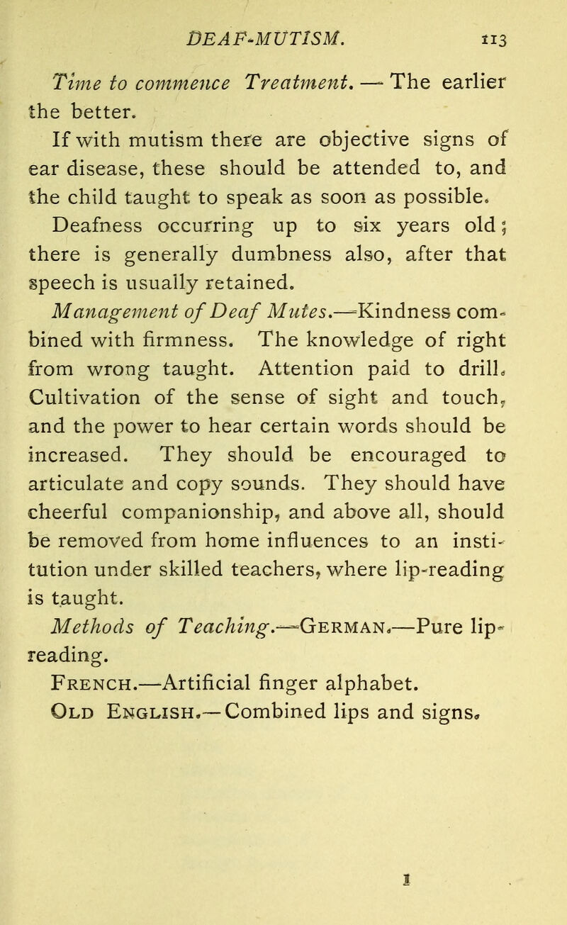 Time to commence Treatment. —- The earlier the better. If with mutism there are objective signs of ear disease, these should be attended to, and the child taught to speak as soon as possible* Deafness occurring up to six years old; there is generally dumbness also, after that speech is usually retained. Management of Deaf Mutes.—=Kindness com- bined with firmness. The knowledge of right from wrong taught. Attention paid to drill. Cultivation of the sense of sight and touch, and the power to hear certain words should be increased. They should be encouraged to articulate and copy sounds. They should have cheerful companionship, and above all, should be removed from home influences to an insti- tution under skilled teachers, where lip-reading is taught. Methods of Teaching.-—German,—Pure lip- reading. French.—Artificial finger alphabet. Old English.—Combined lips and signs. I
