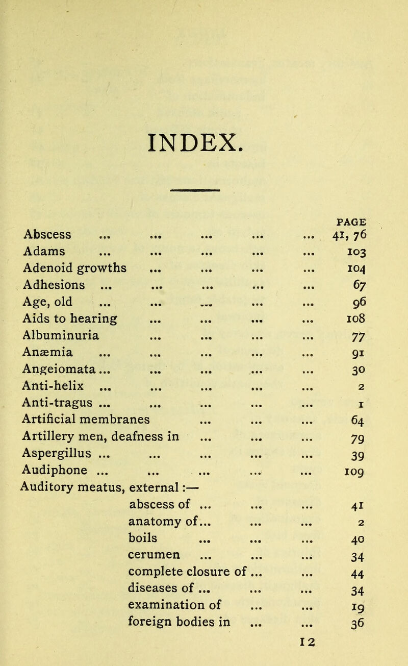 INDEX. PAGE Abscess ... ... ... ... ... 41,76 Adams ... ... ... ... ... 103 Adenoid growths ... ... ... ... 104 Adhesions ... ... ... ... ... 67 Age, old ... ... ... ... 96 Aids to hearing ... ... ... ... 108 Albuminuria ... ... ... ... 77 Anaemia ... ... ... ... ... 91 Angeiomata... ... ... ... ... 30 Anti-helix ... ... ... ... ... 2 Anti-tragus ... ... ... ... ... 1 Artificial membranes ... ... ... 64 Artillery men, deafness in ... ... ... 79 Aspergillus ... ... ... ... ... 39 Audiphone ... ... ... ... ... 109 Auditory meatus, external :— abscess of ... ... ... 41 anatomy of... ... ... 2 boils ... ... ... 40 cerumen ... ... ... 34 complete closure of ... ... 44 diseases of... ... ... 34 examination of ... ... 19 foreign bodies in ... ... 36 12