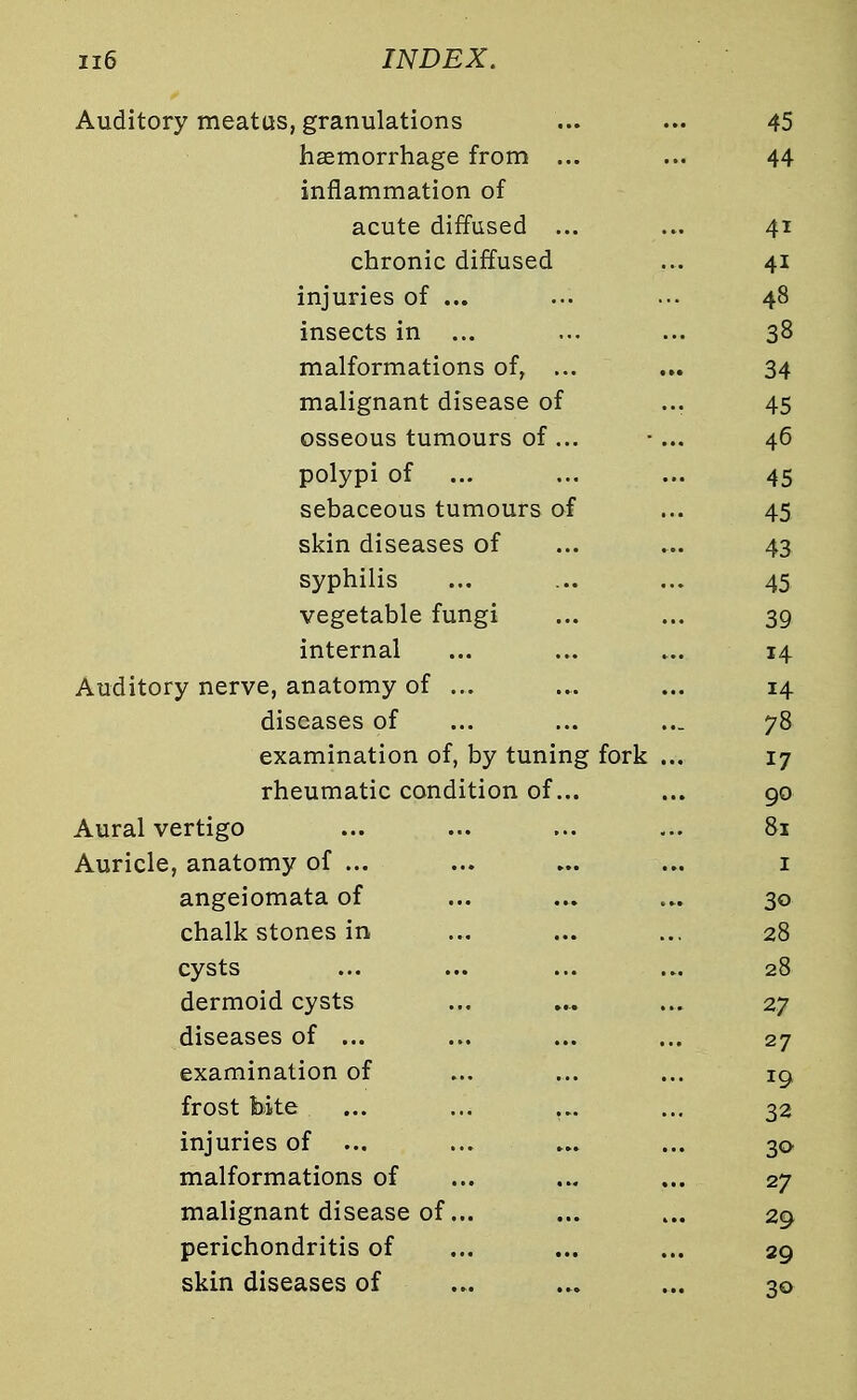 Auditory meatus, granulations ... ... 45 haemorrhage from ... ... 44 inflammation of acute diffused ... ... 41 chronic diffused ... 41 injuries of ... ... ... 48 insects in ... ... ... 38 malformations of, ... ... 34 malignant disease of ... 45 osseous tumours of ... •... 46 polypi of ... ... ... 45 sebaceous tumours of ... 45 skin diseases of ... ... 43 syphilis ... ... ... 45 vegetable fungi ... ... 39 internal ... ... ... 14 Auditory nerve, anatomy of ... ... ... 14 diseases of ... ... ... 78 examination of, by tuning fork ... 17 rheumatic condition of... ... 90 Aural vertigo ... ... ... ... 81 Auricle, anatomy of ... ... ... ... 1 angeiomata of ... ... ... 30 chalk stones in ... ... ... 28 cysts ... ... ... ... 28 dermoid cysts ... .... ... 27 diseases of ... ... ... ... 27 examination of ... ... ... 19, frost bite ... ... ... ... 32 injuries of ... ... ... ... 30 malformations of ... ... ... 27 malignant disease of... ... ... 29 perichondritis of ... ... ... 29 skin diseases of ... ... ... 3a
