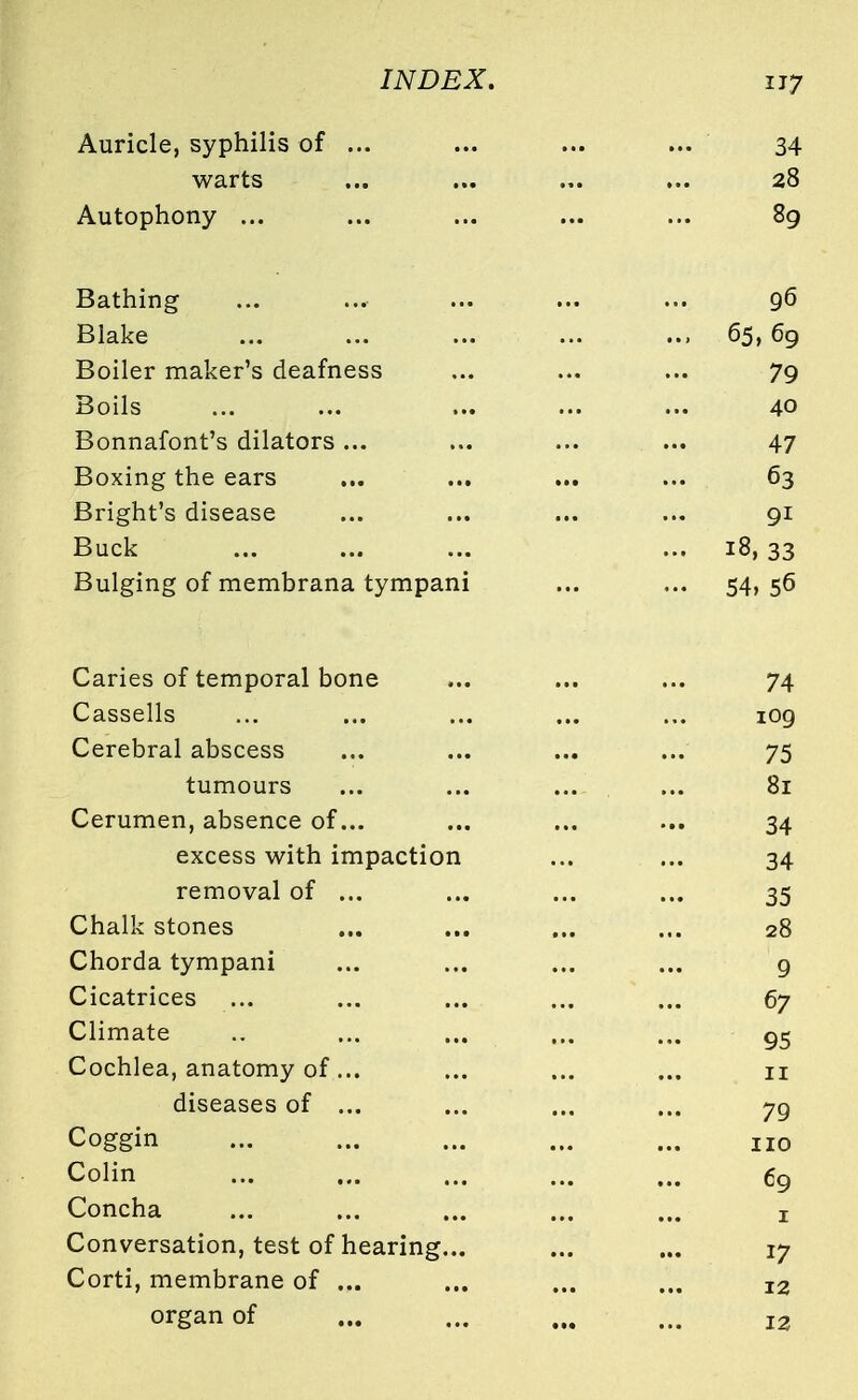 Auricle, syphilis of ... ... ... ... 34 warts ... ... ... ... 28 Autophony ... ... ... ... ... 89 Bathing ... ... ... ... ... 96 Blake ... ... ... ... ... 65,69 Boiler maker's deafness ... ... ... 79 Boils ... ... ... ... ... 40 Bonnafont's dilators ... ... ... ... 47 Boxing the ears ... ... ... ... 63 Bright's disease ... ... ... ... 91 Buck ... ... ... ... 18, 33 Bulging of membrana tympani ... ... 54, 56 Caries of temporal bone Cassells Cerebral abscess tumours Cerumen, absence of... excess with impaction removal of ... Chalk stones Chorda tympani Cicatrices Climate Cochlea, anatomy of... diseases of ... Coggin Colin Concha Conversation, test of hearing... Corti, membrane of ... organ of 74 IOQ 75 81 34 34 35 28 9 67 95 11 79 110 69 1 17 12 12