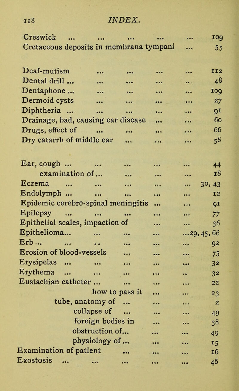 Creswick ... ... ... ... ... 109 Cretaceous deposits in membrana tympani ... 55 Deaf-mutism 112 Dental drill ... 48 Dentaphone... 109 Dermoid cysts 27 Diphtheria ... 91 Drainage, bad, causing ear disease ... 60 Drugs, effect of 66 Dry catarrh of middle ear 58 Ear, cough ... 44 examination of... 18 Eczema ... 30, 43 Endolymph ... 12 Epidemic cerebre-spinal meningitis ... 91 Epilepsy 77 Epithelial scales, impaction of 36 Epithelioma... ...29,45,66 Erb.... 92 Erosion of blood-vessels 75 Erysipelas ... 32 Erythema ... 32 Eustachian catheter ... 22 how to pass it 23 tube, anatomy of ... ... 2 collapse of 49 foreign bodies in 38 obstruction of... 49 physiology of... 15 Examination of patient 16 Exostosis 46