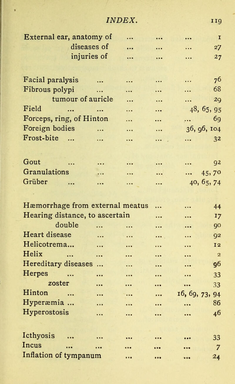 iig External ear, anatomy of ... ... ... i diseases of ... ... ... 27 injuries of ... ... ... 27 Facial paralysis ... ... ... ... 76 Fibrous polypi ... ... ... ... 68 tumour of auricle ... ... ... 29 Field ... ... ... ... 48, 65, 95 Forceps, ring, of Hinton ... ... ... 69 Foreign bodies ... ... ... 36,96, 104 Frost-bite ... ... ... ... ... 32 Gout ... ... ... ... ... 92 Granulations ... ... ... ... 45,70 Griiber ... ... ... ... 40, 65,74 Haemorrhage from external meatus ... ... 44 Hearing distance, to ascertain ... ... 17 double ... ... ... ... 90 Heart disease ... ... ... ... 92 Helicotrema... ... ... ... ... 12 Helix ... ... ... ... ... 2 Hereditary diseases ... ... ... ... 96 Herpes ... 33 zoster ... ... ... ... 33 Hinton ... ... ... ... 16,69, 73, 94 Hyperemia ... ... ... ... ... 86 Hyperostosis ... ... ... ... 46 Icthyosis ... ... ... ... ... 33 Incus ... ... ... ... ... 7 Inflation of tympanum ... ... ... 24