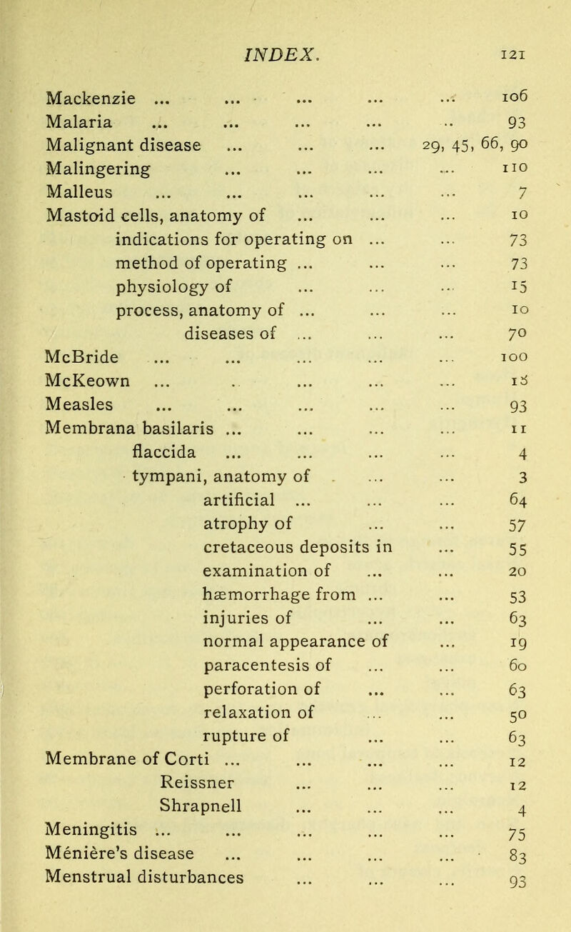 Mackenzie ... 106 Malaria 93 Malignant disease ... ... ... 29, 45, 56, go Malingering no Malleus 7 Mastoid cells, anatomy of 10 indications for operating on ... 73 method of operating ... 73 physiology of 15 process, anatomy of ... 10 diseases of ... 70 McBride TOO McKeown l6 Measles 93 Membrana basilaris ... 11 flaccida 4 tympani, anatomy of 3 artificial ... 64 atrophy of 57 cretaceous deposits in 55 examination of 20 haemorrhage from ... 53 injuries of 63 normal appearance of 19 paracentesis of 60 perforation of 63 relaxation of 50 rupture of 63 Membrane of Corti ... 12 Reissner 12 Shrapnell 4 Meningitis ... 75 Meniere's disease 83 Menstrual disturbances 93
