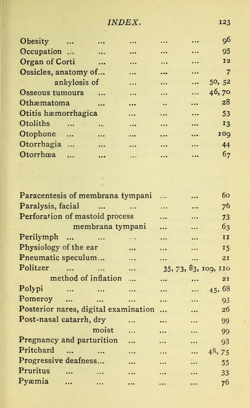Obesity ... ... ... ... — 96 Occupation ... ... ... ... ••■ 95 Organ of Corti ... ... ... ••• *2 Ossicles, anatomy of... ... ... ••• 7 ankylosis of ... ... ••• 5°> 52 Osseous tumours ... ... ... ... 4-6,7° Othematoma ... ... .. ... 28 Otitis hemorrhagica ... ... ... 53 Otoliths ... ... ... ... ... 13 Otophone ... ... ... ... ... 109 Otorrhagia ... ... ... ... ... 44 Otorrhcea ... ... ... ... ... 67 Paracentesis of membrana tympani ... ... 60 Paralysis, facial ... ... ... ... 76 Perforation of mastoid process ... ... 73 membrana tympani ... ... 63 Perilymph ... ... ... ... 11 Physiology of the ear ... ... ... 15 Pneumatic speculum... ... ... ... 21 Politzer ... ... ... 35, 73, 83, 109, no method of inflation ... ... ... 21 Polypi ... ... ... ... ... 45, 68 Pomeroy ... ... ... ... ... 93 Posterior nares, digital examination ... ... 26 Post-nasal catarrh, dry ... ... ... 99 moist ... ... ... 99 Pregnancy and parturition ... ... ... 93 Pritchard ... ... ... ... ... 48, 75 Progressive deafness... ... ... ... 55 Pruritus ... ... ... ... ... 33 Pyemia ... ... ... ... ... 76