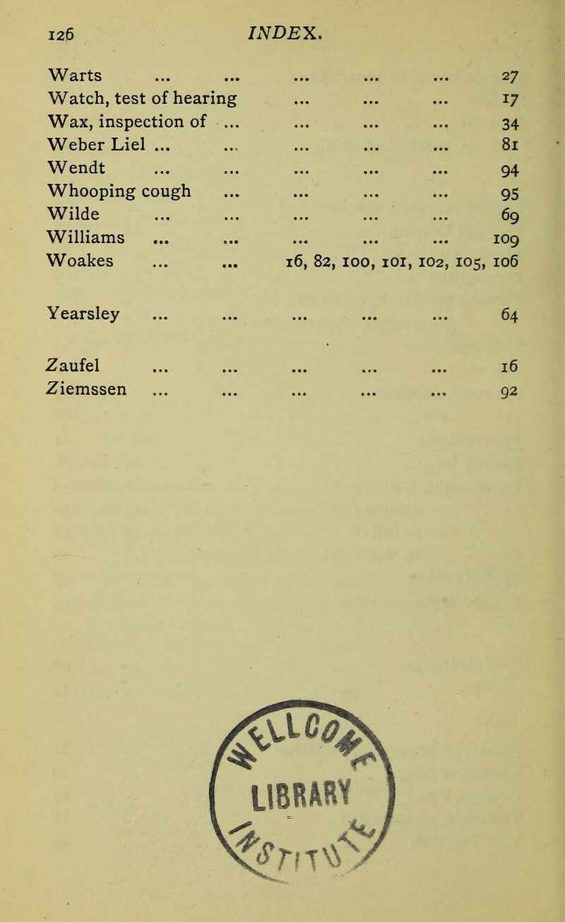 Warts ... ... ... ... ... 27 Watch, test of hearing ... ... ... 17 Wax, inspection of ... ... ... ... 34 Weber Liel ... ... ... ... ... 81 Wendt ... ... ... ... ... 94 Whooping cough ... ... ... ... 95 Wilde ... 69 Williams ... ... ... ... ... 109 Woakes ... ... 16, 82, 100, 101, 102, 105, 106 Yearsley ... ... ... ... ... 64 Zaufel 16 Ziemssen ... ... ... ... ... 92 LIBRARY