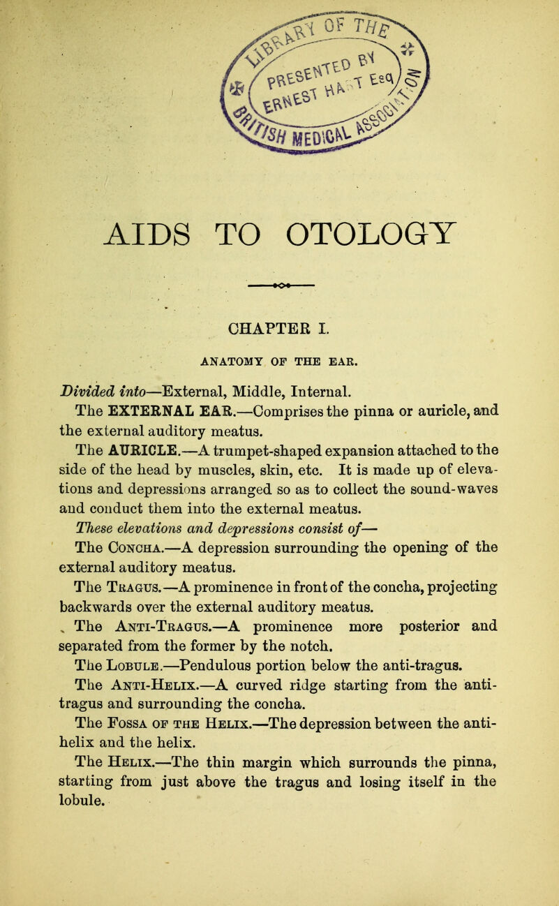 AIDS TO OTOLOGY CHAPTER I. ANATOMY OF THE EAR. Divided into—External, Middle, Internal. The EXTERNAL EAK.—Comprises the pinna or auricle, and the external auditory meatus. The AURICLE.—A trumpet-shaped expansion attached to the side of the head by muscles, skin, etc. It is made up of eleva- tions and depressions arranged so as to collect the sound-waves and conduct them into the external meatus. These elevations and depressions consist of— The Concha.—A depression surrounding the opening of the external auditory meatus. The Tragus.—A prominence in front of the concha, projecting backwards over the external auditory meatus. . The Anti-Tragus.—A prominence more posterior and separated from the former by the notch. The Lobule,—Pendulous portion below the anti-tragus. The Anti-Helix.—^A curved ridge starting from the anti- tragus and surrounding the concha. The Fossa of the Helix.—The depression between the anti- helix and the helix. The Helix.—The thin margin which surrounds the pinna, starting from just above the tragus and losing itself in the lobule.