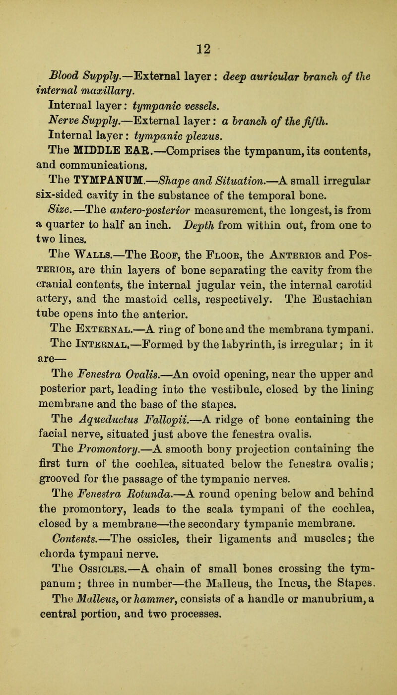 Blood -S'w^pZy,—External layer: deej^ auricular branch of the internal maxillary. Internal layer: tympanic vessels. Nerve Supply.—External layer: a branch of the fifth. Internal layer: tympanic plexus. The MIDDLE EAR.—Comprises the tympanum, its contents, and communications. The TYMPANUM.—and Situation.—A small irregular six-sided cavity in the substance of the temporal bone. Size.—The antero-posterior measurement, the longest, is from a quarter to half an inch. Depth from within out, from one to two lines. The Walls.—The Koop, the Floor, the Anterior and Pos- terior, are thin layers of bone separating the cavity from the cranial contents, the internal jugular vein, the internal carotid artery, and the mastoid cells, respectively. The Eustachian tube opens into the anterior. The External.—^A ring of bone and the membrana tympani. The Internal.—Formed by the labyrinth, is irregular; in it are— The Fenestra Ovalis.—^An ovoid opening, near the upper and posterior part, leading into the vestibule, closed by the lining membrane and the base of the stapes. The Aqueductus Fallopii.—A ridge of bone containing the facial nerve, situated just above the fenestra ovalis. The Promontory.—A smooth bony projection containing the first turn of the cochlea, situated below the fenestra ovalis; grooved for the passage of the tympanic nerves. The Fenestra Rotunda.—A round opening below and behind the promontory, leads to the scala tympani of the cochlea, closed by a membrane—the secondary tympanic membrane. Contents.—The ossicles, their ligaments and muscles; the chorda tympani nerve. The Ossicles.—A chain of small bones crossing the tym- panum ; three in number—the Malleus, the Incus, the Stapes. The Malleus, or hammer, consists of a handle or manubrium, a central portion, and two processes.