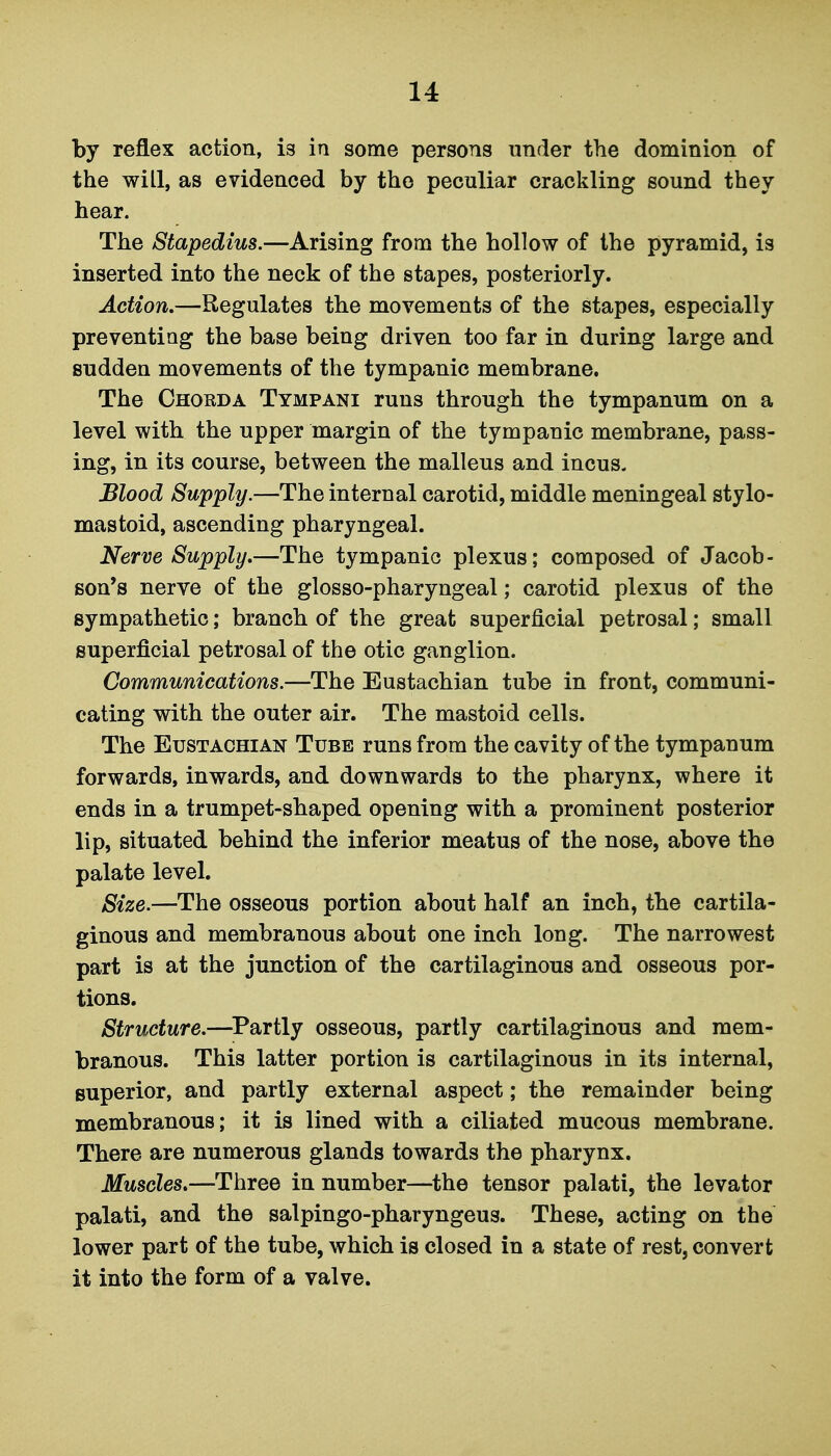 by reflex action, is in some persons under the dominion of the will, as evidenced by the peculiar crackling sound they hear. The Stapedius.—Arising from the hollow of the pyramid, is inserted into the neck of the stapes, posteriorly. Action.—Regulates the movements of the stapes, especially preventing the base being driven too far in during large and sudden movements of the tympanic membrane. The Chorda Tympani runs through the tympanum on a level with the upper margin of the tympanic membrane, pass- ing, in its course, between the malleus and incus. JSlood Supply.—The internal carotid, middle meningeal stylo- mastoid, ascending pharyngeal. Nerve Supply.—The tympanic plexus; composed of Jacob- son's nerve of the glosso-pharyngeal; carotid plexus of the sympathetic; branch of the great superficial petrosal; small superficial petrosal of the otic ganglion. Communications.—The Eustachian tube in front, communi- cating with the outer air. The mastoid cells. The Eustachian Tube runs from the cavity of the tympanum forwards, inwards, and downwards to the pharynx, where it ends in a trumpet-shaped opening with a prominent posterior lip, situated behind the inferior meatus of the nose, above the palate level. Size.—The osseous portion about half an inch, the cartila- ginous and membranous about one inch long. The narrowest part is at the junction of the cartilaginous and osseous por- tions. Structure.—^Partly osseous, partly cartilaginous and mem- branous. This latter portion is cartilaginous in its internal, superior, and partly external aspect; the remainder being membranous; it is lined with a ciliated mucous membrane. There are numerous glands towards the pharynx. Muscles.—Three in number—^the tensor palati, the levator palati, and the salpingo-pharyngeus. These, acting on the lower part of the tube, which is closed In a state of rest, convert it into the form of a valve.