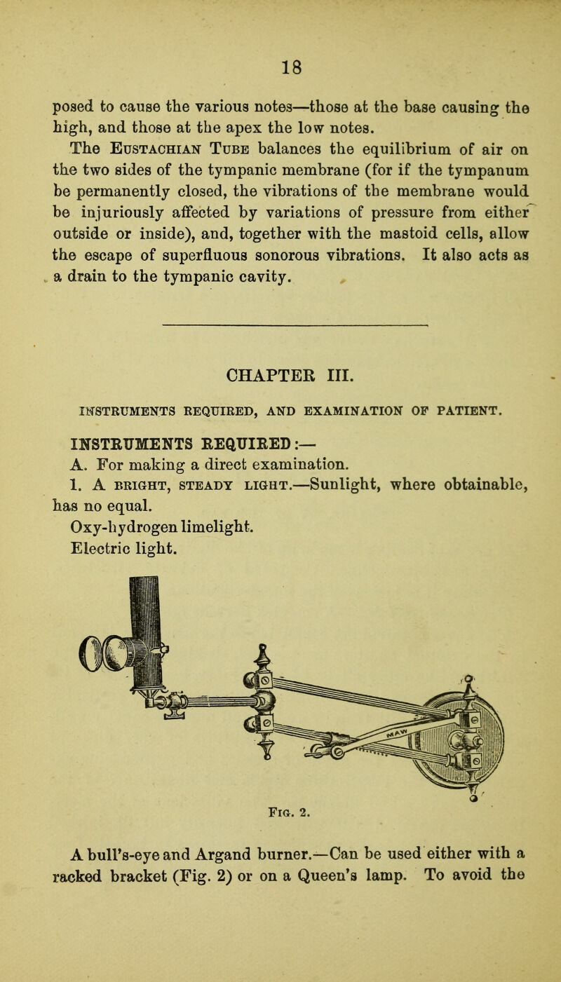 posed to cause the various notes—those at the base causing the high, and those at the apex the low notes. The Eustachian Tube balances the equilibrium of air on the two sides of the tympanic membrane (for if the tympanum be permanently closed, the vibrations of the membrane would be injuriously affected by variations of pressure from either outside or inside), and, together with the mastoid cells, allow the escape of superfluous sonorous vibrations. It also acts as a drain to the tympanic cavity. INSTRUMENTS REQUIRED, AND EXAMINATION OP PATIENT. INSTBUMENTS REQUIRED :— A. For making a direct examination. 1. A BRIGHT, STEADY LIGHT.—Sunlight, whcro obtainable, has no equal. Oxy-hydrogen limelight. Electric light. A bulPs-eye and Argand burner.—Can be used either with a racked bracket (Fig. 2) or on a Queen's lamp. To avoid the CHAPTER III. Fig. 2.