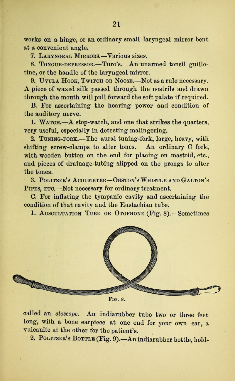 works on a hinge, or an ordinary small laryngeal mirror bent at a convenient angle. 7. Laryngeal Mirrors.—Various sizes. 8. Tongue-depressor.—Turc's. An unarmed tonsil guillo- tine, or the handle of the laryngeal mirror. 9. Uvula Hook, Twitch or Noose.—Not as a rule necessary. A piece of waxed silk passed through the nostrils and drawn through the mouth will pull forward the soft palate if required. B. For ascertaining the hearing power and condition of the auditory nerve. 1. Watch.—A stop-watch, and one that strikes the quarters, very useful, especially in detecting malingering. 2. Tuning-fork.—The aural tuning-fork, large, heavy, with shifting screw-clamps to alter tones. An ordinary 0 fork, with wooden button on the end for placing on mastoid, etc., and pieces of arainage-tubing slipped on the prongs to alter the tones. 3. Politzer's Acoumeter—Ogston's Whistle and Galton's Pipes, etc.—Not necessary for ordinary treatment. 0. For inflating the tympanic cavity and ascertaining the condition of that cavity and the Eustachian tube. 1. Auscultation Tube or Otophone (Fig. 8).—Sometimes Fig. 8. called an otoscope. An indiarubber tube two or three feet long, with a bone earpiece at one end for your own ear, a vulcanite at the other for the patient's. 2. Politzer's Bottle (Fig. 9).—An indiarubber bottle, hold-