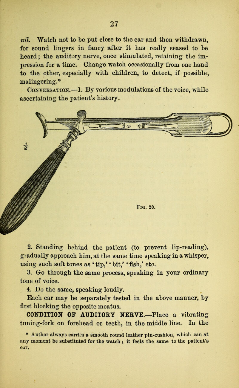 nil. Watch not to be put close to tlie ear and then withdrawn, for sound lingers in fancy after it has really ceased to be heard; the auditory nerve, once stimulated, retaining the im- pression for a time. Change watch occasionally from one hand to the other, especially with children, to detect, if possible, malingering.* Conversation.—1. By various modulations of the voice, while ascertaining the patient's history. 2. Standing behind the patient (to prevent lip-reading), gradually approach him, at the same time speaking in a whisper, using such soft tones as ' tip,'' bit/ ' fish,' etc. 3. Go through the same process, speaking in your ordinary tone of voice. 4. Do the same, speaking loudly. Each ear may be separately tested in the above manner, by first blocking the opposite meatus. CONDITION OF AUDITORY NERVE.—Place a vibrating tuning-fork on forehead or teeth, in the middle line. In the * Author always carries a smooth round leather pin-cushion, which can at any moment be substituted for the watch ; it feels the same to the patient's ear.