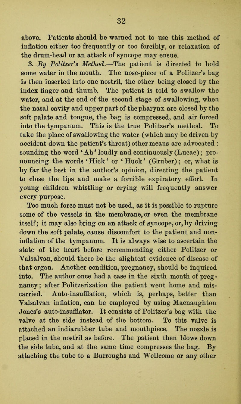 above. Patients should be warned not to use this method of inflation either too frequently or too forcibly, or relaxation of the drum-head or an attack of syncope may ensue. 3. By PoUtzer's Metliod,—The patient is directed to hold some water in the mouth. The nose-piece of a Politzer's bag is then inserted into one nostril, the other being closed by the index finger and thumb. The patient is told to swallow the water, and at the end of the second stage of swallowing, when the nasal cavity and upper part of the pharynx are closed by the soft palate and tongue, the bag is compressed, and air forced into the tympanum. This is the true Politzer's method. To take the place of swallowing the water (which may be driven by accident down the patient's throat) other means are advocated : sounding the word 'Ah* loudly and continuously (Lucae) ; pro- nouncing the words ' Hick' or * Huck' (Gruber) ; or, what is by far the best in the author's opinion, directing the patient to close the lips and make a forcible expiratory effort. In young children whistling or crying will frequently answer every purpose. Too much force must not be used, as it is possible to rupture some of the vessels in the membrane, or even the membrane itself; it may also bring on an attaek of syncope, or, by driving down the soft palate, cause discomfort to the patient and non- inflation of the tympanum. It is always wise to ascertain the state of the heart before recommending either Politzer or Valsalvan, should there be the slightest evidence of disease of that organ. Another condition, pregnancy, should be inquired into. The author once had a case in the sixth month of preg- nancy ; after Politzerization the patient went home and mis- carried. Auto-insufflation, which is, perhaps, better than Valsalvan inflation, can be employed by using Macnaughton Jones's auto-insufflator. It consists of Politzer's bag with the valve at the side instead of the bottom. To this valve is attached an indiarubber tube and mouthpiece. The nozzle is placed in the nostril as before. The patient then blows down the side tube, and at the same time compresses the bag. By attaching the tube to a Burroughs and Wellcome or any other