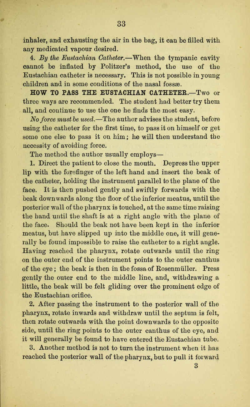 inhaler, and exhausting the air in the bag, it can be filled with any medicated vapour desired. 4. By the Eustachian Catheter.—When the tympanic cavity cannot be inflated by Politzer's method, the use of the Eustachian catheter is necessary. This is not possible in young children and in some conditions of the nasal fossse. HOW TO PASS THE EUSTACHIAN CATHETER.—Two or three ways are recommended. The student had better try them all, and continue to use the one he finds the most easy. No force must he used.—The author advises the student, before using the catheter for the first time, to pass it on himself or get some one else to pass it on him; he will then understand the necessity of avoiding force. The method the author usually employs— 1. Direct the patient to close the mouth. Depress the upper lip with the forefinger of the left hand and insert the beak of the catheter, holding the instrument parallel to the plane of the face. It is then pushed gently and swiftly forwards with the beak downwards along the floor of the inferior meatus, until the posterior wall of the pharynx is touched, at the same time raising the hand until the shaft is at a right angle with the plane of the face. Should the beak not have been kept in the inferior meatus, but have slipped up into the middle one, it will gene- rally be found impossible to raise the catheter to a right angle. Having reached the pharynx, rotate outwards until the ring on the outer end of the instrument points to the outer canthus of the eye; the beak is then in the fossa of Kosenmiiller. Press gently the outer end to the middle line, and, withdrawing a little, the beak will be felt gliding over the prominent edge of the Eustachian orifice. 2. After passing the instrument to the posterior wall of the pharynx, rotate inwards and withdraw until the septum is felt, then rotate outwards with the point downwards to the opposite side, until the ring points to the outer canthus of the eye, and it will generally be found to have entered the Eustachian tube, 3. Another method is not to turn the instrument when it has reached the posterior wall of the pharynx, but to pull it forward 3