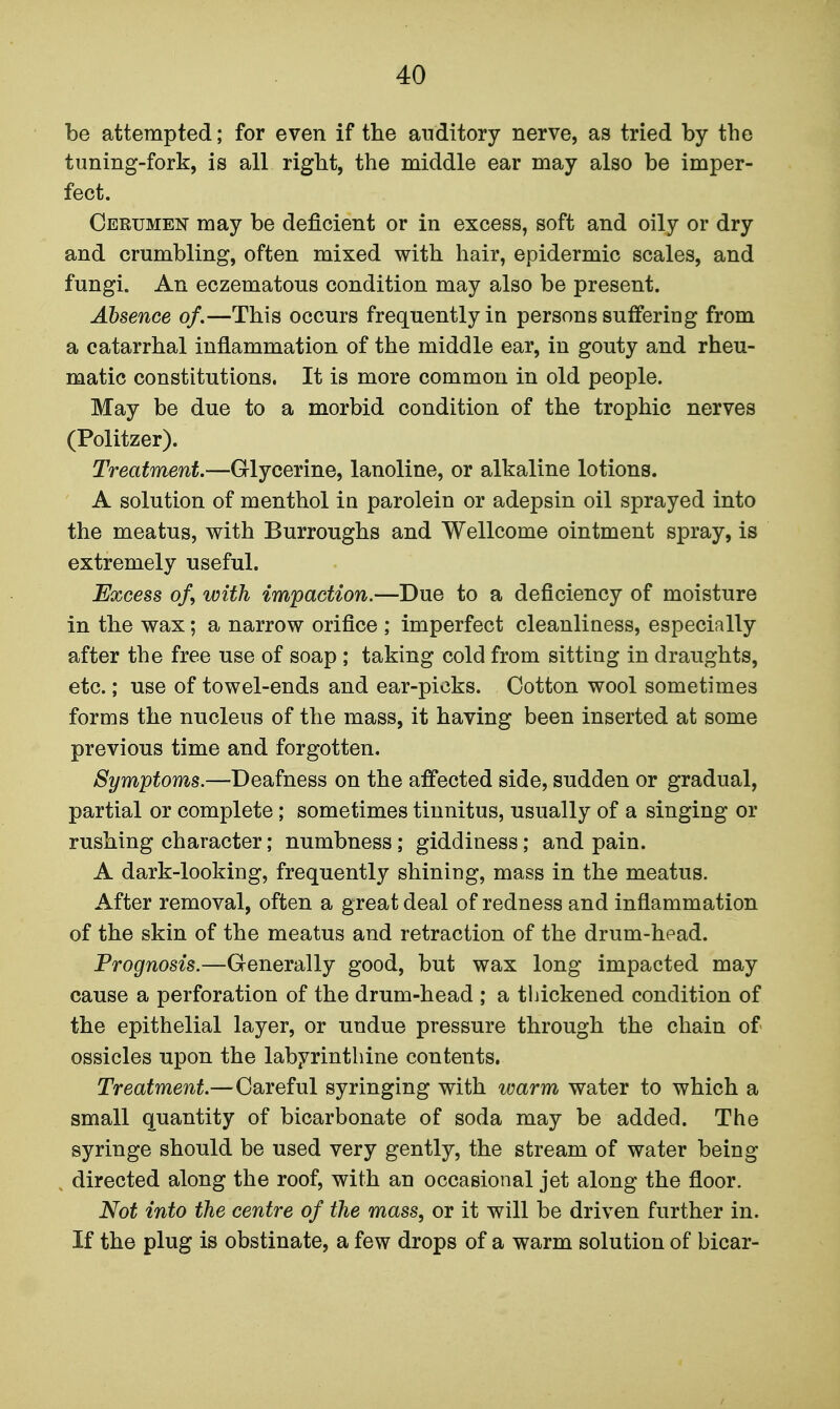 be attempted; for even if the auditory nerve, as tried by the tuning-fork, is all right, the middle ear may also be imper- fect. Cerumen may be deficient or in excess, soft and oily or dry and crumbling, often mixed with hair, epidermic scales, and fungi. An eczematous condition may also be present. Absence of,—This occurs frequently in persons suffering from a catarrhal inflammation of the middle ear, in gouty and rheu- matic constitutions. It is more common in old people. May be due to a morbid condition of the trophic nerves (Politzer). Treatment—Glycerine, lanoline, or alkaline lotions. A solution of menthol in parolein or adepsin oil sprayed into the meatus, with Burroughs and Wellcome ointment spray, is extremely useful. Excess o/, with impaction.—Due to a deficiency of moisture in the wax; a narrow orifice ; imperfect cleanliness, especially after the free use of soap ; taking cold from sitting in draughts, etc.; use of towel-ends and ear-picks. Cotton wool sometimes forms the nucleus of the mass, it having been inserted at some previous time and forgotten. Symptoms.—Deafness on the affected side, sudden or gradual, partial or complete; sometimes tinnitus, usually of a singing or rushing character; numbness; giddiness; and pain. A dark-looking, frequently shining, mass in the meatus. After removal, often a great deal of redness and inflammation of the skin of the meatus and retraction of the drum-head. Prognosis.—Generally good, but wax long impacted may cause a perforation of the drum-head ; a thickened condition of the epithelial layer, or undue pressure through the chain of ossicles upon the labyrinthine contents. Treatment—Careful syringing with warm water to which a small quantity of bicarbonate of soda may be added. The syringe should be used very gently, the stream of water being directed along the roof, with an occasional jet along the floor. Not into the centre of the mass, or it will be driven further in. If the plug is obstinate, a few drops of a warm solution of bicar-