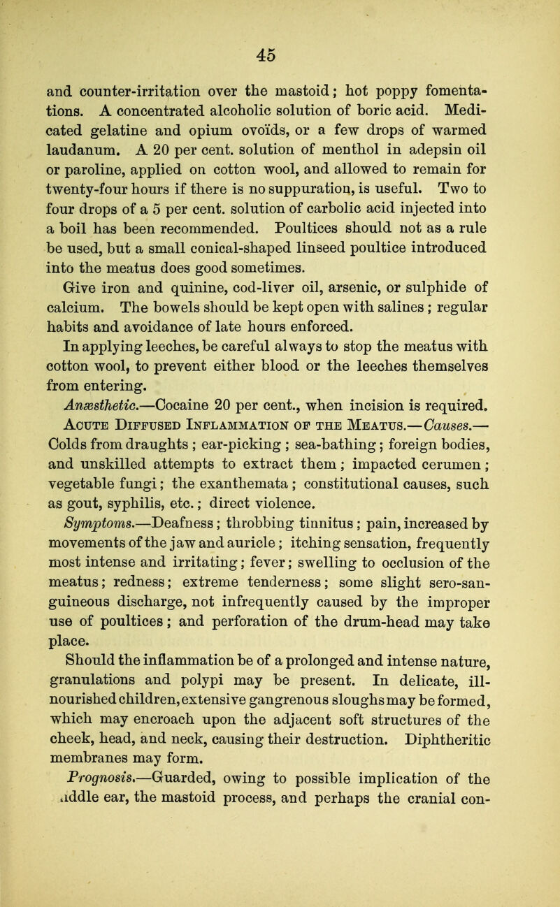 and counter-irritation over the mastoid; hot poppy fomenta- tions. A concentrated alcoholic solution of boric acid. Medi- cated gelatine and opium ovoids, or a few drops of warmed laudanum. A 20 per cent, solution of menthol in adepsin oil or paroline, applied on cotton wool, and allowed to remain for twenty-four hours if there is no suppuration, is useful. Two to four drops of a 5 per cent, solution of carbolic acid injected into a boil has been recommended. Poultices should not as a rule be used, but a small conical-shaped linseed poultice introduced into the meatus does good sometimes. Give iron and quinine, cod-liver oil, arsenic, or sulphide of calcium. The bowels should be kept open with salines; regular habits and avoidance of late hours enforced. In applying leeches, be careful always to stop the meatus with cotton wool, to prevent either blood or the leeches themselves from entering. AnsGsthetic.—Cocaine 20 per cent., when incision is required. Acute Diffused Inflammation of the Meatus.—Causes.—■ Colds from draughts ; ear-picking ; sea-bathing; foreign bodies, and unskilled attempts to extract them; impacted cerumen ; vegetable fungi; the exanthemata ; constitutional causes, such as gout, syphilis, etc.; direct violence. Symptoms.—Deafness; throbbing tinnitus; pain, increased by movements ofthe jaw and auricle; itching sensation, frequently most intense and irritating; fever; swelling to occlusion of the meatus; redness; extreme tenderness; some slight sero-san- guineous discharge, not infrequently caused by the improper use of poultices; and perforation of the drum-head may take place. Should the inflammation be of a prolonged and intense nature, granulations and polypi may be present. In delicate, ill- nourished children, extensive gangrenous sloughs may be formed, which may encroach upon the adjacent soft structures of the cheek, head, and neck, causing their destruction. Diphtheritic membranes may form. Prognosis,—Guarded, owing to possible implication of the iiddle ear, the mastoid process, and perhaps the cranial con-