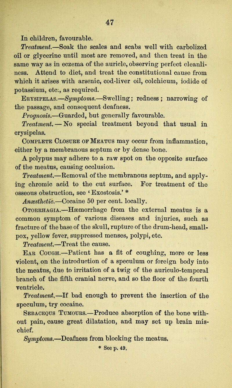 In children, favourable. Treatment.—Soak the scales and scabs well with carbolized oil or glycerine until most are removed, and then treat in the same way as in eczema of the auricle, observing perfect cleanli- ness. Attend to diet, and treat the constitutional cause from which it arises with arsenic, cod-liver oil, colchicum, iodide of potassium, etc., as required. Erysipelas.—Symptoms.—Swelling; redness ; narrowing of the passage, and consequent deafness. Prognosis.—Guarded, but generally favourable. Treatment. — No special treatment beyond that usual in erysipelas. Complete Closure of Meatus may occur from inflammation, either by a membranous septum or by dense bone. A polypus may adhere to a raw spot on the opposite surface of the meatus, causing occlusion. Treatment.—Removal of the membranous septum, and apply- ing chromic acid to the cut surface. For treatment of the osseous obstruction, see < Exostosis.' * Anaesthetic.—Cocaine 50 per cent, locally. Otorrhagia.—Haemorrhage from the external meatus is a common symptom of various diseases and injuries, such as fracture of the base of the skull, rupture of the drum-head, small- pox, yellow fever, suppressed menses, polypi, etc. Treatment.—Treat the cause. Ear Cough.—Patient has a fit of coughing, more or less violent, on the introduction of a speculum or foreign body into the meatus, due to irritation of a twig of the auriculo-temporal branch of the fifth cranial nerve, and so the floor of the fourth ventricle. Treatment.—If bad enough to prevent the insertion of the speculum, try cocaine. Sebacequs Tumours.—Produce absorption of the bone with- out pain, cause great dilatation, and may set up brain mis- chief. Symptoms.—^Deafness from blocking the meatus,