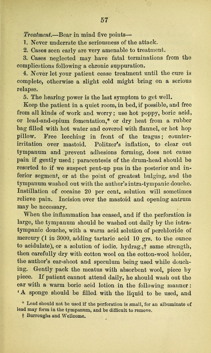 Treatment,—Bear in mind five points— 1. ^^ever underrate the seriousness of the attack. 2. Oases seen early are very amenable to treatment. 3. Cases neglected may have fatal terminations from the complications following a chronic suppuration. 4. Never let your patient cease treatment until the cure is complete, otherwise a slight cold might bring on a serious relapse. 5. The hearing power is the last symptom to get well. Keep the patient in a quiet room, in bed, if possible, and free from all kinds of work and worry; use hot poppy, boric acid, or lead-and-opium fomentation,* or dry heat from a rubber bag filled with hot water and covered with flannel, or hot hop pillow. Free leeching in front of the tragus; counter- iri'itation over mastoid. Politzer's inflation, to clear out tympanum and prevent adhesions forming, does not cause pain if gently used; paracentesis of the drum-head should be resorted to if we suspect pent-up pus in the posterior and in- ferior segment, or at the point of greatest bulging, and the tympanum washed out with the author's intra-tympanic douche. Instillation of cocaine 20 per cent, solution will sometimes relieve pain. Incision over the mastoid and opening antrum may be necessary. When the inflammation has ceased, and if the perforation is large, the tympanum should be washed out daily by the intra- tympanic douche, with a warm acid solution of perchloride of mercury (1 in 3000, adding tartaric acid 10 grs. to the ounce to acidulate), or a solution of iodic. hydrag.,t same strength, then carefully dry with cotton wool on the cotton-wool holder, the author's ear-shoot and speculum being used while douch- ing. Gently pack the meatus with absorbent wool, piece by piece. If patient cannot attend daily, he should wash out the ear with a warm boric acid lotion in the following manner : < A sponge should be filled with the liquid to be used, and * Lead should not be used if the perforation is small, for an albuminate of lead may form in the tympanum, and be difficult to remove, t Burroughs and Wellcome.
