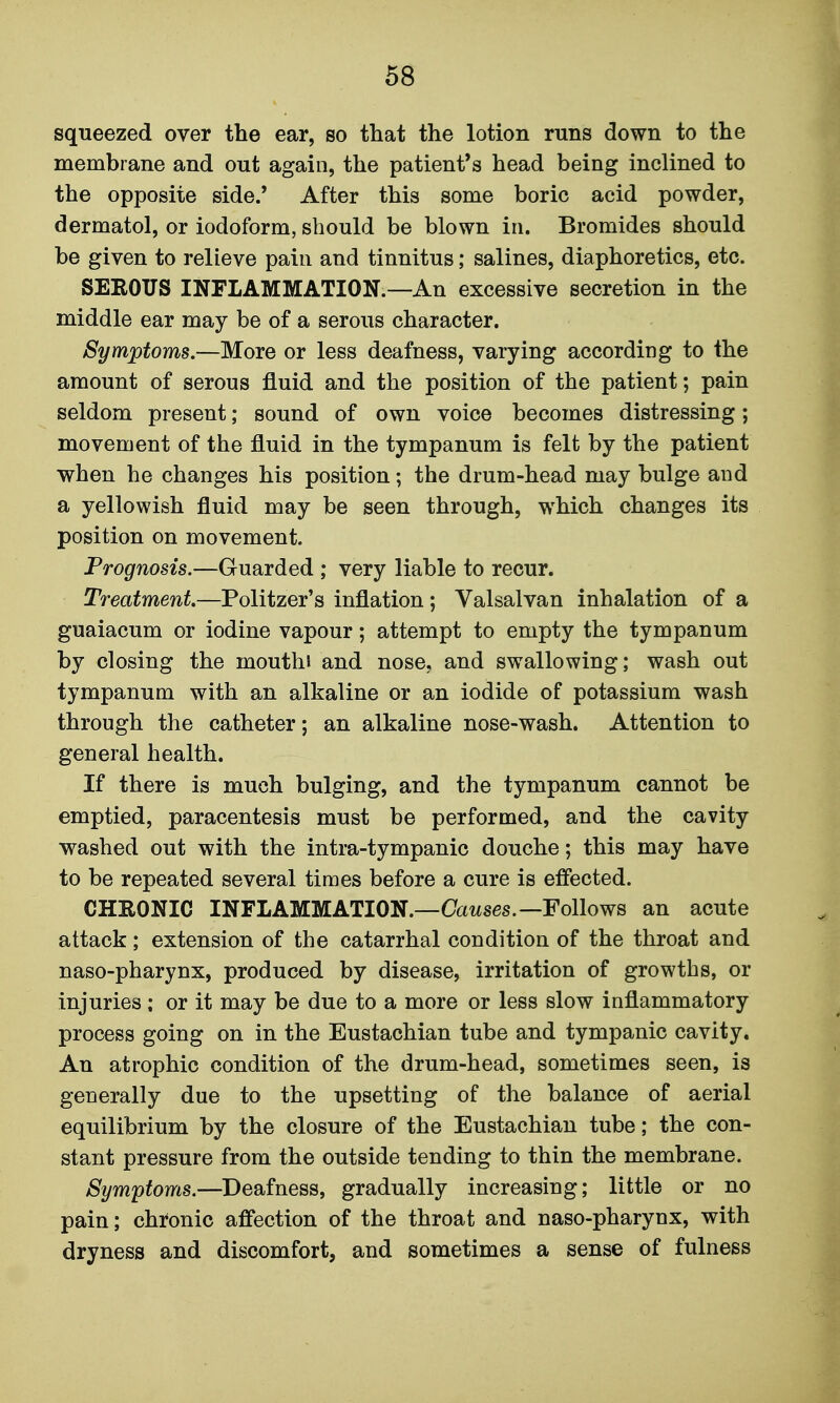 squeezed over the ear, so that the lotion runs down to the membrane and out again, the patient's head being inclined to the opposite side.' After this some boric acid powder, dermatol, or iodoform, should be blown in. Bromides should be given to relieve pain and tinnitus; salines, diaphoretics, etc. SEROUS INFLAMMATION.—An excessive secretion in the middle ear may be of a serous character. Symptoms.—More or less deafness, varying according to the amount of serous fluid and the position of the patient; pain seldom present; sound of own voice becomes distressing; movement of the fluid in the tympanum is felt by the patient when he changes his position; the drum-head may bulge and a yellowish fluid may be seen through, which changes its position on movement. Prognosis.—Guarded ; very liable to recur. Treatment.—Politzer's inflation ; Valsalvan inhalation of a guaiacum or iodine vapour; attempt to empty the tympanum by closing the mouth! and nose, and swallowing; wash out tympanum with an alkaline or an iodide of potassium wash through the catheter; an alkaline nose-wash. Attention to general health. If there is much bulging, and the tympanum cannot be emptied, paracentesis must be performed, and the cavity washed out with the intra-tympanic douche; this may have to be repeated several times before a cure is effected. CHRONIC INFLAMMATION.—Oatises.—Follows an acute attack; extension of the catarrhal condition of the throat and naso-pharynx, produced by disease, irritation of growths, or injuries; or it may be due to a more or less slow inflammatory process going on in the Eustachian tube and tympanic cavity. An atrophic condition of the drum-head, sometimes seen, is generally due to the upsetting of the balance of aerial equilibrium by the closure of the Eustachian tube; the con- stant pressure from the outside tending to thin the membrane. Symptoms.—Deafness, gradually increasing; little or no pain; chronic affection of the throat and naso-pharynx, with dryness and discomfort, and sometimes a sense of fulness