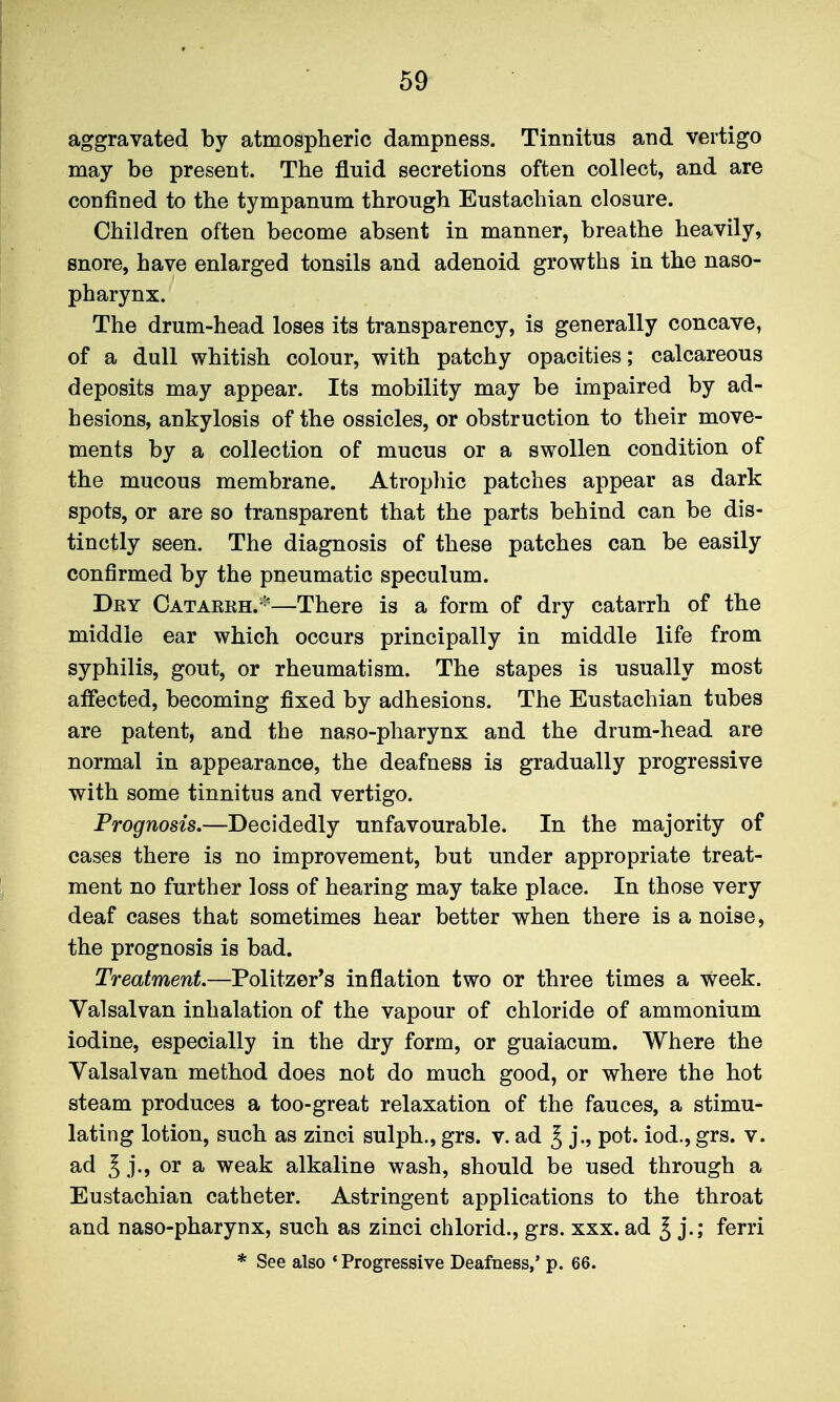 aggravated by atmospheric dampness. Tinnitus and vertigo may be present. The fluid secretions often collect, and are confined to the tympanum through Eustachian closure. Children often become absent in manner, breathe heavily, snore, have enlarged tonsils and adenoid growths in the naso- pharynx. The drum-head loses its transparency, is generally concave, of a dull whitish colour, with patchy opacities; calcareous deposits may appear. Its mobility may be impaired by ad- hesions, ankylosis of the ossicles, or obstruction to their move- ments by a collection of mucus or a swollen condition of the mucous membrane. Atrophic patches appear as dark spots, or are so transparent that the parts behind can be dis- tinctly seen. The diagnosis of these patches can be easily confirmed by the pneumatic speculum. Dry Catarrh.-'—There is a form of dry catarrh of the middle ear which occurs principally in middle life from syphilis, gout, or rheumatism. The stapes is usually most affected, becoming fixed by adhesions. The Eustachian tubes are patent, and the naso-pharynx and the drum-head are normal in appearance, the deafness is gradually progressive with some tinnitus and vertigo. Prognosis.—Deoldedlj unfavourable. In the majority of cases there is no improvement, but under appropriate treat- ment no further loss of hearing may take place. In those very deaf cases that sometimes hear better when there is a noise, the prognosis is bad. Treatment.—Politzer's inflation two or three times a week. Valsalvan inhalation of the vapour of chloride of ammonium iodine, especially in the dry form, or guaiacum. Where the Valsalvan method does not do much good, or where the hot steam produces a too-great relaxation of the fauces, a stimu- lating lotion, such as zinci sulph., grs. v. ad ^ j., pot. iod., grs. v. ad ^ j., or a weak alkaline wash, should be used through a Eustachian catheter. Astringent applications to the throat and naso-pharynx, such as zinci chlorid., grs. xxx. ad ^ j.; ferri * See also 'Progressive Deafness,' p. 66.