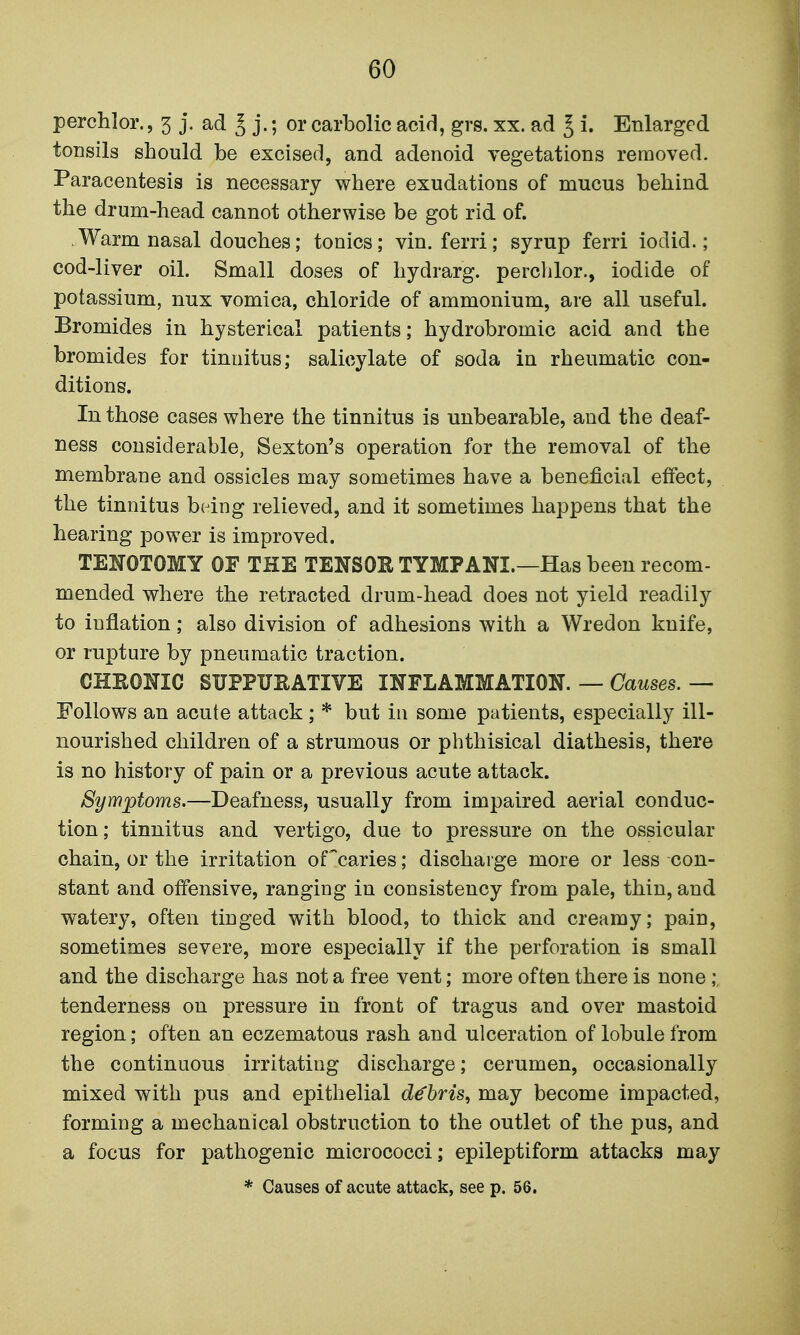 perchlor., 3 j. ad ^ j.; or carbolic acid, grs. xx. ad J i. Enlarged tonsils should be excised, and adenoid vegetations removed. Paracentesis is necessary where exudations of mucus behind the drum-head cannot otherwise be got rid of. Warm nasal douches; tonics; vin. ferri; syrup ferri iodid.; cod-liver oil. Small doses of hydrarg. perchlor., iodide of potassium, nux vomica, chloride of ammonium, are all useful. Bromides in hysterical patients; hydrobromic acid and the bromides for tinnitus; salicylate of soda in rheumatic con- ditions. In those cases where the tinnitus is unbearable, and the deaf- ness considerable, Sexton's operation for the removal of the membrane and ossicles may sometimes have a beneficial effect, the tinnitus being relieved, and it sometimes happens that the hearing power is improved. TENOTOMY OF THE TENSOR TYMPANI.—Has been recom- mended where the retracted drum-head does not yield readily to inflation; also division of adhesions with a Wredon knife, or rupture by pneumatic traction. CHRONIC SUPPURATIVE INFLAMMATION. — Oawses.— Follows an acute attack ; * but in some patients, especially ill- nourished children of a strumous or phthisical diathesis, there is no history of pain or a previous acute attack. Symptoms.—Deafness, usually from impaired aerial conduc- tion; tinnitus and vertigo, due to pressure on the ossicular chain, or the irritation of'caries; discharge more or less con- stant and offensive, ranging in consistency from pale, thin, and watery, often tinged with blood, to thick and creamy; pain, sometimes severe, more especially if the perforation is small and the discharge has not a free vent; more often there is none tenderness on pressure in front of tragus and over mastoid region; often an eczematous rash and ulceration of lobule from the continuous irritating discharge; cerumen, occasionally mixed with pus and epithelial debris, may become impacted, forming a mechanical obstruction to the outlet of the pus, and a focus for pathogenic micrococci; epileptiform attacks may * Causes of acute attack, see p. 56.