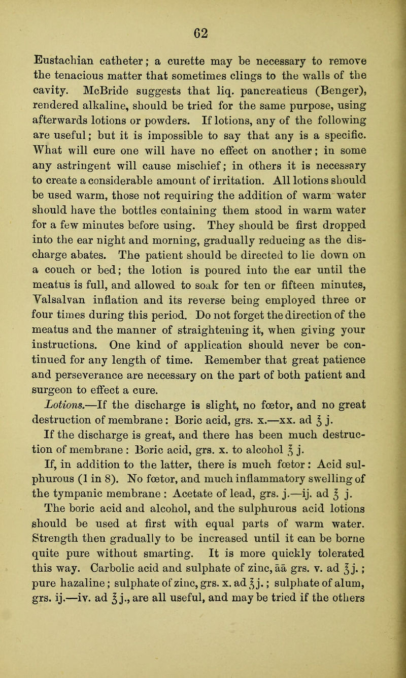 Eustachian catheter; a curette may be necessary to remove the tenacious matter that sometimes clings to the walls of the cavity. McBride suggests that liq. pancreaticus (Benger), rendered alkaline, should be tried for the same purpose, using afterwards lotions or powders. If lotions, any of the following are useful; but it is impossible to say that any is a specific. What will cure one will have no effect on another; in some any astringent will cause mischief; in others it is necessary to create a considerable amount of irritation. All lotions should be used warm, those not requiring the addition of warm water should have the bottles containing them stood in warm water for a few minutes before using. They should be first dropped into the ear night and morning, gradually reducing as the dis- charge abates. The patient should be directed to lie down on a couch or bed; the lotion is poured into the ear until the meatus is full, and allowed to soak for ten or fifteen minutes, Valsalvan inflation and its reverse being employed three or four times during this period. Do not forget the direction of the meatus and the manner of straightening it, when giving your instructions. One kind of application should never be con- tinued for any length of time. Kemember that great patience and perseverance are necessary on the part of both patient and surgeon to effect a cure. Lotions,—If the discharge is slight, no foetor, and no great destruction of membrane: Boric acid, grs. x.—xx. ad ^ j. If the discharge is great, and there has been much destruc- tion of membrane : Boric acid, grs. x. to alcohol ^ j. If, in addition to the latter, there is much foetor: Acid sul- phurous (1 in 8). No foetor, and much inflammatory swelling of the tympanic membrane : Acetate of lead, grs. j.—ij. ad ^ j. The boric acid and alcohol, and the sulphurous acid lotions should be used at first with equal parts of warm water. Strength then gradually to be increased until it can be borne quite pure without smarting. It is more quickly tolerated this way. Carbolic acid and sulphate of zinc, aa grs. v. ad j.; pure hazaline; sulphate of zinc, grs. x. ad ^^j.; sulphate of alum, grs. ij.—iv. ad § j., are all useful, and maybe tried if the others