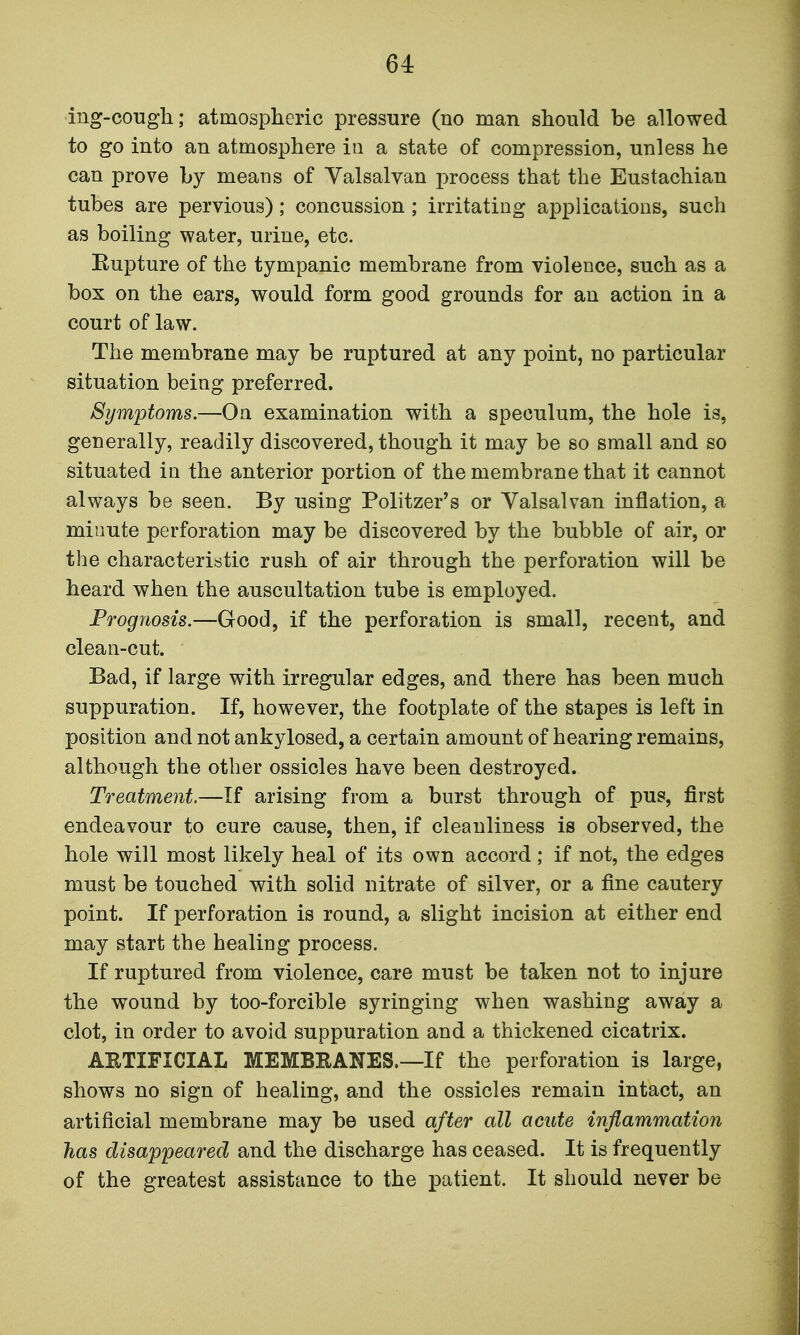 ing-cough; atmospheric pressure (no man should be allowed to go into an atmosphere in a state of compression, unless he can prove by means of Yalsalvan process that the Eustachian tubes are pervious); concussion; irritating applications, such as boiling water, urine, etc. Eupture of the tympanic membrane from violence, such as a box on the ears, would form good grounds for an action in a court of law. The membrane may be ruptured at any point, no particular situation being preferred. Symptoms.—On examination with a speculum, the hole is, generally, readily discovered, though it may be so small and so situated in the anterior portion of the membrane that it cannot always be seen. By using Politzer's or Valsalvan inflation, a minute perforation may be discovered by the bubble of air, or the characteristic rush of air through the perforation will be heard when the auscultation tube is employed. Prognosis.—Good, if the perforation is small, recent, and clean-cut. Bad, if large with irregular edges, and there has been much suppuration. If, however, the footplate of the stapes is left in position and not ankylosed, a certain amount of hearing remains, although the other ossicles have been destroyed. Treatment.—If arising from a burst through of pus, first endeavour to cure cause, then, if cleanliness is observed, the hole will most likely heal of its own accord; if not, the edges must be touched with solid nitrate of silver, or a fine cautery point. If perforation is round, a slight incision at either end may start the healing process. If ruptured from violence, care must be taken not to injure the wound by too-forcible syringing when washing away a clot, in order to avoid suppuration and a thickened cicatrix. AETIFICIAL MEMBEANES.—If the perforation is large, shows no sign of healing, and the ossicles remain intact, an artificial membrane may be used after all acute inflammation has disappeared and the discharge has ceased. It is frequently of the greatest assistance to the patient. It should never be