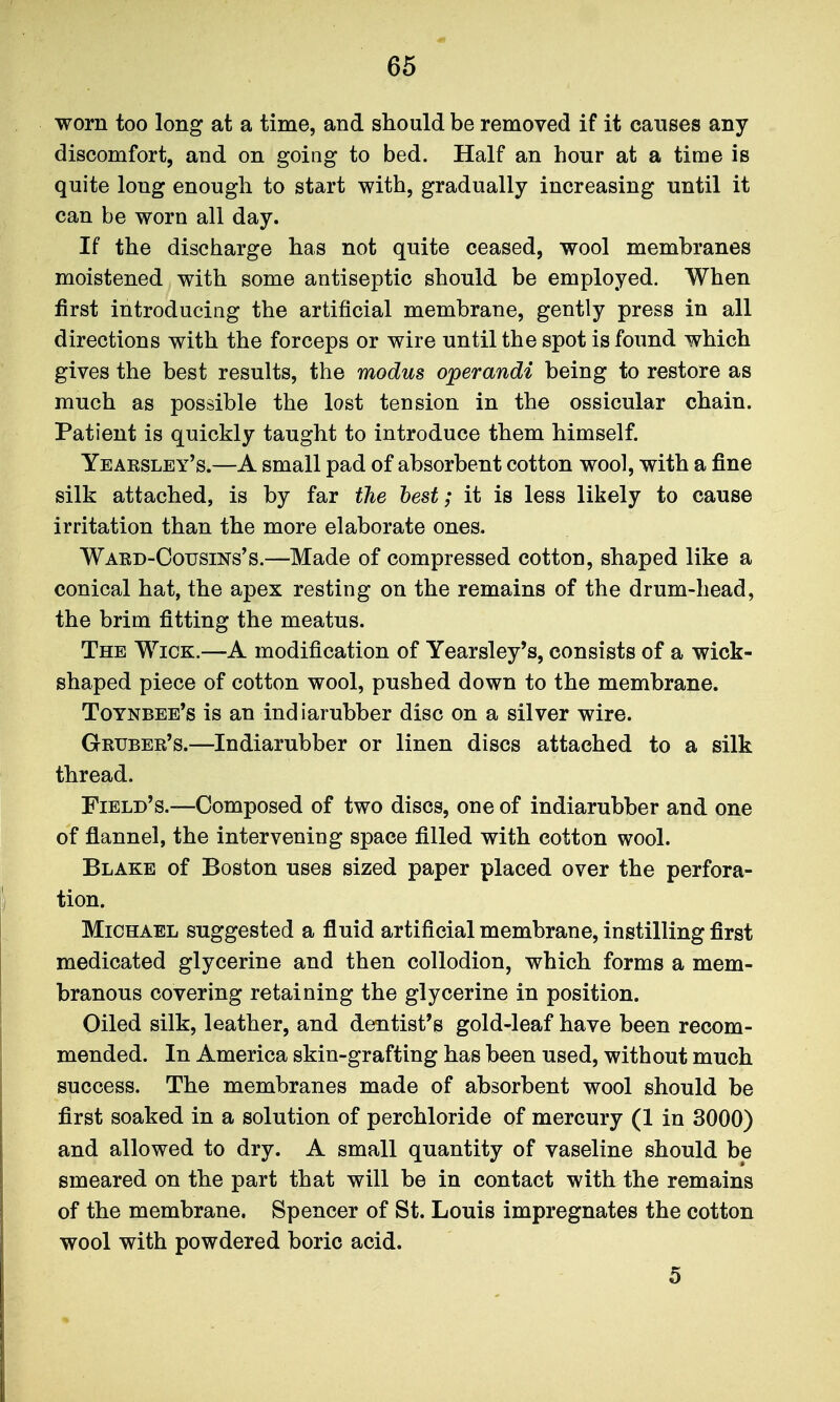 worn too long at a time, and should be removed if it causes any discomfort, and on going to bed. Half an hour at a time is quite long enough to start with, gradually increasing until it can be worn all day. If the discharge has not quite ceased, wool membranes moistened with some antiseptic should be employed. When first introducing the artificial membrane, gently press in all directions with the forceps or wire until the spot is foimd which gives the best results, the modus operandi being to restore as much as possible the lost tension in the ossicular chain. Patient is quickly taught to introduce them himself. Yeaesley's.—A small pad of absorbent cotton wool, with a fine silk attached, is by far the best; it is less likely to cause irritation than the more elaborate ones. Waed-Cousins's.—Made of compressed cotton, shaped like a conical hat, the apex resting on the remains of the drum-head, the brim fitting the meatus. The Wick.—A modification of Yearsley's, consists of a wick- shaped piece of cotton wool, pushed down to the membrane. Toynbee's is an indiarubber disc on a silver wire. Gruber's.—Indiarubber or linen discs attached to a silk thread. Field's.—Composed of two discs, one of indiarubber and one of flannel, the intervening space filled with cotton wool. Blake of Boston uses sized paper placed over the perfora- tion. Michael suggested a fluid artificial membrane, instilling first medicated glycerine and then collodion, which forms a mem- branous covering retaining the glycerine in position. Oiled silk, leather, and dentist's gold-leaf have been recom- mended. In America skin-grafting has been used, without much success. The membranes made of absorbent wool should be first soaked in a solution of perchloride of mercury (1 in 3000) and allowed to dry. A small quantity of vaseline should be smeared on the part that will be in contact with the remains of the membrane. Spencer of St. Louis impregnates the cotton wool with powdered boric acid. 5