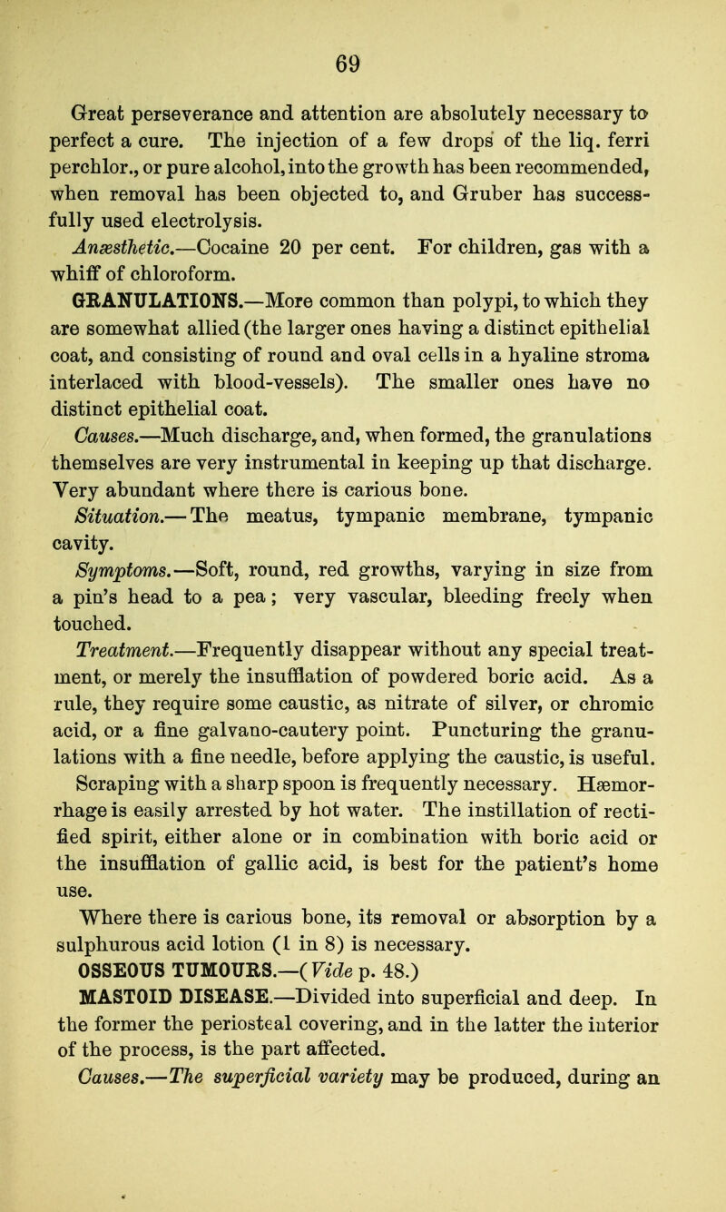 Great perseverance and attention are absolutely necessary to perfect a cure. The injection of a few drops of the liq. ferri perchlor., or pure alcohol, into the growth has been recommended, when removal has been objected to, and Gruber has success- fully used electrolysis. Anesthetic.—Cocaine 20 per cent. For children, gas with a whiff of chloroform. GRANULATIONS.—More common than polypi, to which they are somewhat allied (the larger ones having a distinct epithelial coat, and consisting of round and oval cells in a hyaline stroma interlaced with blood-vessels). The smaller ones have no distinct epithelial coat. Causes.—Much discharge, and, when formed, the granulations themselves are very instrumental in keeping up that discharge. Very abundant where there is carious bone. Situation.— The meatus, tympanic membrane, tympanic cavity. Symptmis.—Soft, round, red growths, varying in size from a pin's head to a pea; very vascular, bleeding freely when touched. Treatment.—Frequently disappear without any special treat- ment, or merely the insufflation of powdered boric acid. As a rule, they require some caustic, as nitrate of silver, or chromic acid, or a fine galvano-cautery point. Puncturing the granu- lations with a fine needle, before applying the caustic, is useful. Scraping with a sharp spoon is frequently necessary. Haemor- rhage is easily arrested by hot water. The instillation of recti- fied spirit, either alone or in combination with boric acid or the insufflation of gallic acid, is best for the patient's home use. Where there is carious bone, its removal or absorption by a sulphurous acid lotion (1 in 8) is necessary. OSSEOUS TUMOURS.—(rae p. 48.) MASTOID DISEASE.—Divided into superficial and deep. In the former the periosteal covering, and in the latter the interior of the process, is the part affected. Causes.—The superficial variety may be produced, during an