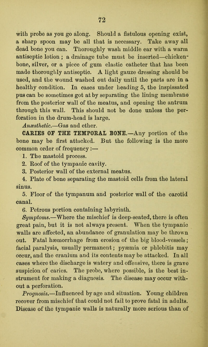 with probe as you go along. Should a fistulous opening exist, a sharp spoon may be all that is necessary. Take away all dead bone you can. Thoroughly wash middle ear with a warm antiseptic lotion ; a drainage tube must be inserted—chicken- bone, silver, or a piece of gum elastic catheter that has been made thoroughly antiseptic. A light gauze dressing should be used, and the wound washed out daily until the parts are in a healthy condition. In cases under heading 5, the inspissated pus can be sometimes got at by separating the lining membrane from the posterior wall of the meatus, and opening the antrum through this wall. This should not be done unless the per- foration in the drum-head is large. Ansesthetic.—Gas and ether. CARIES OF THE TEMPORAL BONE.—Any portion of the bone may be first attacked. But the following is the more common order of frequency:— 1. The mastoid process. 2. Koof of the tympanic cavity. 3. Posterior wall of the external meatus. 4. Plate of bone separating the mastoid cells from the lateral sinus. 5. Floor of the tympanum and posterior wall of the carotid canal. 6. Petrous portion containing labyrinth. Symptoms.—Where the mischief is deep-seated, there is often great pain, but it is not always present. When the tympanic walls are affected, an abundance of granulation may be thrown out. Fatal haemorrhage from erosion of the big blood-vessels; facial paralysis, usually permanent; pyaemia or phlebitis may occur, and the cranium and its contents may be attacked. In all cases where the discharge is watery and offensive, there is grave suspicion of caries. The probe, where possible, is the best in- strument for making a diagnosis. The disease may occur with- out a perforation. Prognosis,—Influenced by age and situation. Young children recover from mischief that could not fail to prove fatal in adults. Disease of the tympanic walls is naturally more serious than of