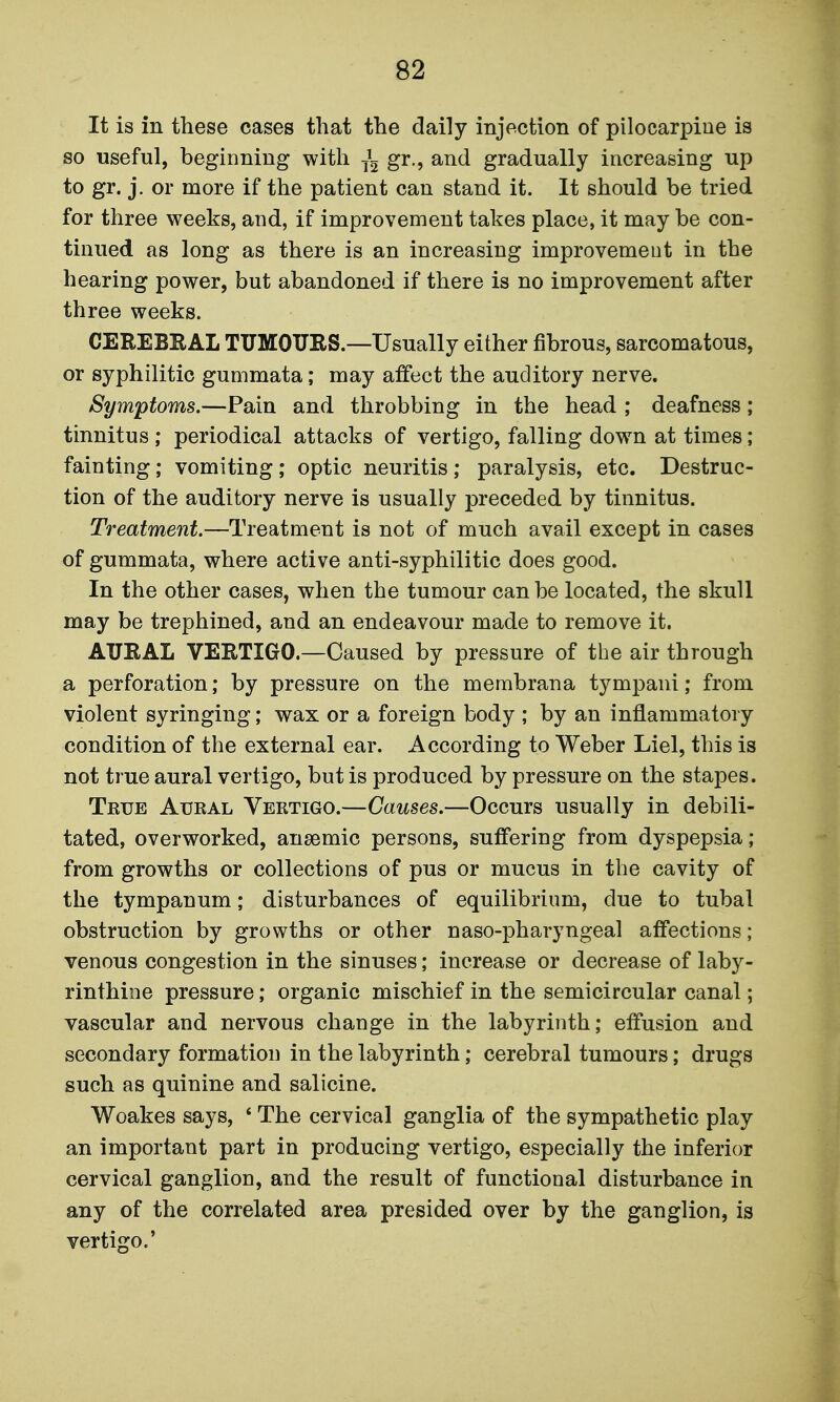 It is in these cases that the daily injection of pilocarpiue is so useful, beginning with gr., and gradually increasing up to gr. j. or more if the patient can stand it. It should be tried for three weeks, and, if improvement takes place, it may be con- tinued as long as there is an increasing improvement in the hearing power, but abandoned if there is no improvement after three weeks. CEREBEAL TXTMOURS.—Usually either fibrous, sarcomatous, or syphilitic gummata; may affect the auditory nerve. Symptoms.—Pain and throbbing in the head ; deafness; tinnitus ; periodical attacks of vertigo, falling down at times; fainting; vomiting; optic neuritis ; paralysis, etc. Destruc- tion of the auditory nerve is usually preceded by tinnitus. Treatment.—Treatment is not of much avail except in cases of gummata, where active anti-syphilitic does good. In the other cases, when the tumour can be located, the skull may be trephined, and an endeavour made to remove it. AURAL VERTIGO.—Caused by pressure of the air through a perforation; by pressure on the membrana tympani; from violent syringing; wax or a foreign body ; by an inflammatory condition of the external ear. According to Weber Liel, this is not true aural vertigo, but is produced by pressure on the stapes. True Aural Vertigo.—Causes.—Occurs usually in debili- tated, overworked, anaemic persons, suffering from dyspepsia; from growths or collections of pus or mucus in the cavity of the tympanum; disturbances of equilibrium, due to tubal obstruction by growths or other naso-pharyngeal affections; venous congestion in the sinuses; increase or decrease of laby- rinthine pressure; organic mischief in the semicircular canal; vascular and nervous change in the labyrinth; effusion and secondary formation in the labyrinth; cerebral tumours; drugs such as quinine and salicine. Woakes says, ' The cervical ganglia of the sympathetic play an important part in producing vertigo, especially the inferior cervical ganglion, and the result of functional disturbance in any of the correlated area presided over by the ganglion, is vertigo.'