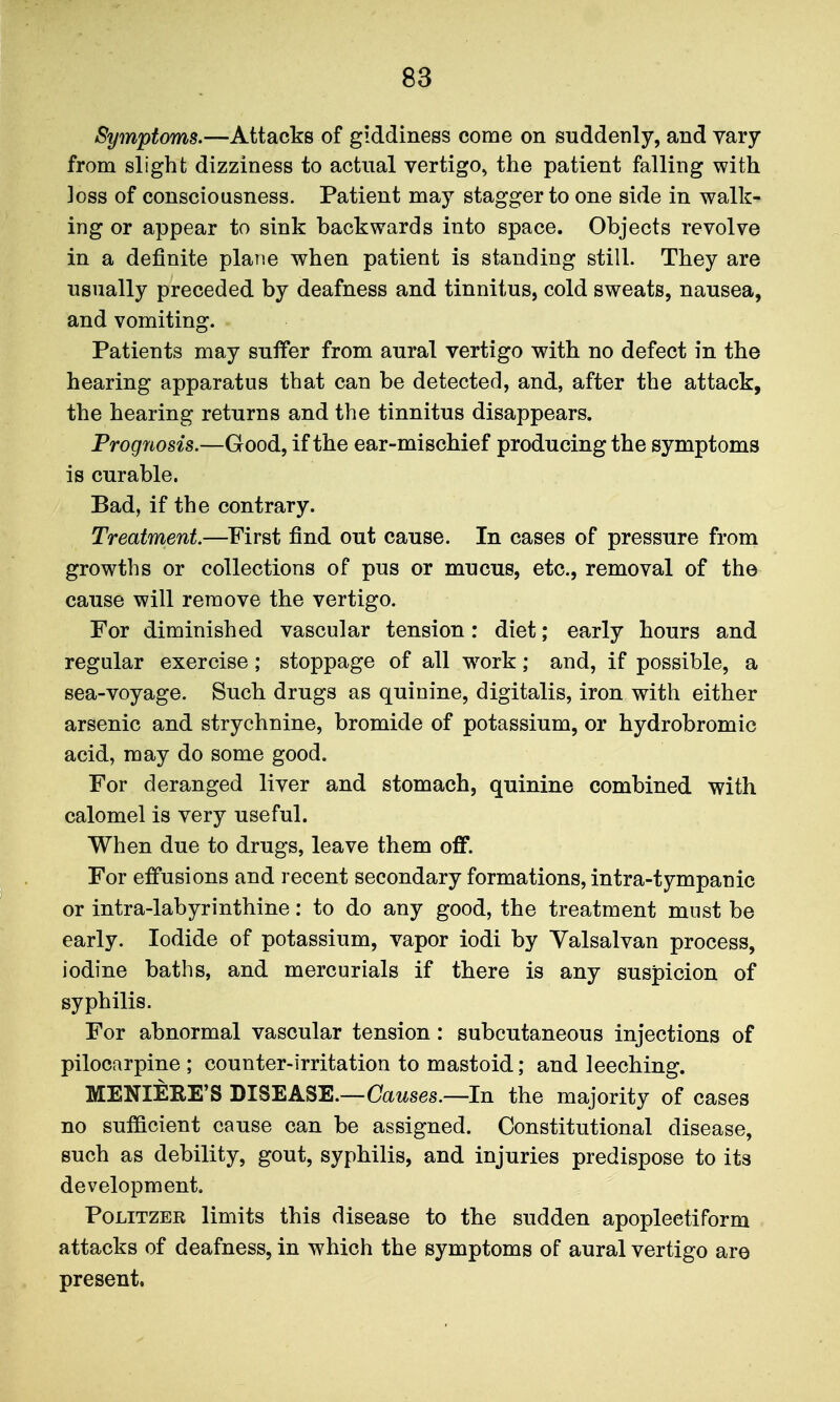 Symptoms.—Attacks of giddiness come on suddenly, and vary from slight dizziness to actual vertigo^ the patient falling with loss of consciousness. Patient may stagger to one side in walk- ing or appear to sink backwards into space. Objects revolve in a definite plane when patient is standing still. They are usually preceded by deafness and tinnitus, cold sweats, nausea, and vomiting. Patients may sutfer from aural vertigo with no defect in the hearing apparatus that can be detected, and, after the attack, the hearing returns and the tinnitus disappears. Prognosis.—Good, if the ear-mischief producing the symptoms is curable. Bad, if the contrary. Treatment—First find out cause. In cases of pressure from growths or collections of pus or mucus, etc., removal of the cause will remove the vertigo. For diminished vascular tension: diet; early hours and regular exercise; stoppage of all w^ork; and, if possible, a sea-voyage. Such drugs as quinine, digitalis, iron with either arsenic and strychnine, bromide of potassium, or hydrobromic acid, may do some good. For deranged liver and stomach, quinine combined with calomel is very useful. When due to drugs, leave them off. For effusions and recent secondary formations, intra-tympanic or intra-labyrinthine: to do any good, the treatment must be early. Iodide of potassium, vapor iodi by Yalsalvan process, iodine baths, and mercurials if there is any suspicion of syphilis. For abnormal vascular tension: subcutaneous injections of pilocarpine ; counter-irritation to mastoid; and leeching. MENIERE'S DISEASE.—Oawses.—In the majority of cases no sufficient cause can be assigned. Constitutional disease, such as debility, gout, syphilis, and injuries predispose to its development PoLiTZER limits this disease to the sudden apoplectiform attacks of deafness, in which the symptoms of aural vertigo are present.