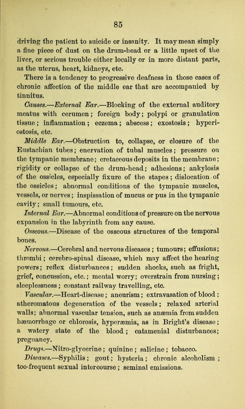driving the patient to suicide or insanity. It may mean simply a fine piece of dust on the drum-head or a little upset of the liver, or serious trouble either locally or in more distant parts, as the uterus, heart, kidneys, etc. There is a tendency to progressive deafness in those cases of chronic affection of the middle ear that are accompanied by tinnitus. Causes.—External Ear,—Blocking of the external auditory meatus with cerumen; foreign body; polypi or granulation tissue ; inflammation ; eczema; abscess; exostosis ; hyperi- ostosis, etc. Middle Ear.—Obstruction to, collapse, or closure of the Eustachian tubes; enervation of tubal muscles; pressure on the tympanic membrane; cretaceous deposits in the membrane; rigidity or collapse of the drum-head; adhesions; ankylosis of the ossicles, especially fixure of the stapes; dislocation of the ossicles; abnormal conditions of the tympanic muscles, vessels, or nerves; inspissation of mucus or pus in the tympanic cavity; small tumours, etc. Internal Ear.—Abnormal conditions of pressure on the nervous expansion in the labyrinth from any cause. Osseous.—Disesise of the osseous structures of the temporal bones. Nervous.—Cerebral and nervous diseases ; tumours; effusions; thrombi ; cerebro-spinal disease, which may affect the hearing powers; reflex disturbances; sudden shocks, such as fright, grief, concussion, etc.; mental worry; overstrain from nursing; sleeplessness ; constant railway travelling, etc. Vascular.—Heart-disease; aneurism; extravasation of blood ; atheromatous degeneration of the vessels; relaxed arterial walls; abnormal vascular tension, such as anaemia from sudden hssraorrhage or chlorosis, hypersemia, as in Bright's disease; a watery state of the blood; catamenial disturbances; pregnancy. Drug.^.—Nitro-glycerine; quinine ; salicine ; tobacco. Diseases.—Syphilis ; gout; hysteria ; chronic alcoholism ; too-frequent sexual intercourse ; seminal emissions.