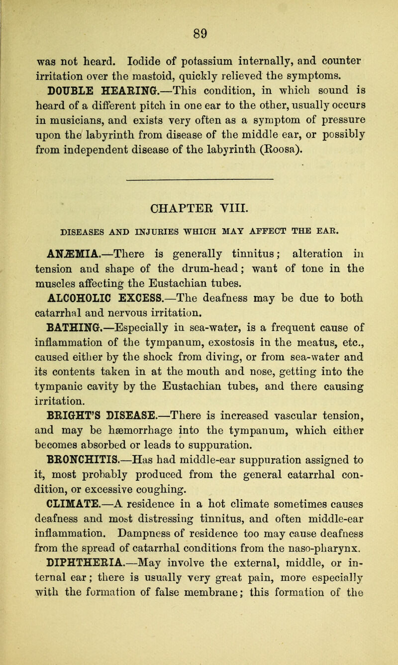 was not heard. Iodide of potassium interDally, and counter irritation over the mastoid, quickly relieved the symptoms. DOUBLE HEARING.—This condition, in which sound is heard of a different pitch in one ear to the other, usually occurs in musicians, and exists very often as a symptom of pressure upon the labyrinth from disease of the middle ear, or possibly from independent disease of the labyrinth (Roosa). CHAPTER YIII. DISEASES AND INJURIES WHICH MAY AFFECT THE EAR. ANEMIA.—There is generally tinnitus; alteration in tension and shape of the drum-head; want of tone in the muscles affecting the Eustachian tubes. ALCOHOLIC EXCESS.—The deafness may be due to both catarrhal and nervous irritation. BATHING.—Especially in sea-water, is a frequent cause of inflammation of the tympanum, exostosis in the meatus, etc., caused either by the shock from diving, or from sea-water and its contents taken in at the mouth and nose, getting into the tympanic cavity by the Eustachian tubes, and there causing irritation. BRIGHT'S DISEASE.—There is increased vascular tension, and may be haemorrhage into the tympanum, which either becomes absorbed or leads to suppuration. BRONCHITIS.—Has had middle-ear suppuration assigned to it, most probably produced from the general catarrhal con- dition, or excessive coughing. CLIMATE.—A residence in a hot climate sometimes causes deafness and most distressing tinnitus, and often middle-ear inflammation. Dampness of residence too may cause deafness from the spread of catarrhal conditions from the naso-pharynx. DIPHTHERIA.—May involve the external, middle, or in- ternal ear; there is usually very great pain, more especially with the formation of false membrane; this formation of the