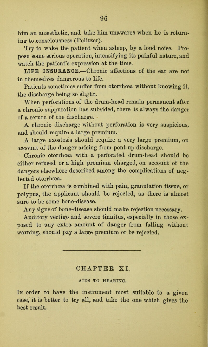 him an ansesthetic, and take him unawares when he is return- ing to consciousness (Politzer). Try to wake the patient when asleep, by a loud noise. Pro- pose some serious operation, intensifying its painful nature, and watch the patient's expression at the time. LIFE INSURANCE.—Chronic affections of the ear are not in themselves dangerous to life. Patients sometimes suffer from otorrhoea without knowing it, the discharge being so slight. When perforations of the drum-head remain permanent after a chronic suppuration has subsided, there is always the danger of a return of the discharge. A chronic discharge without perforation is very suspicious, and should require a large premium. A large exostosis should require a very large premium, on account of the danger arising from pent-up discharge. Chronic otorrhoea with a perforated drum-head should be either refused or a high premium charged, on account of the dangers elsewhere described among the complications of neg- lected otorrhoea. If the otorrhoea is combined with pain, granulation tissue, or polypus, the applicant should be rejected, as there is almost sure to be some bone-disease. Any signs of bone-disease should make rejection necessary. Auditory vertigo and severe tinnitus, especially in those ex- posed to any extra amount of danger from falling without warning, should pay a large premium or be rejected. CHAPTEE XI. AIDS TO HEARING. In order to have the instrument most suitable to a given case, it is better to try all, and take the one which gives the best result.