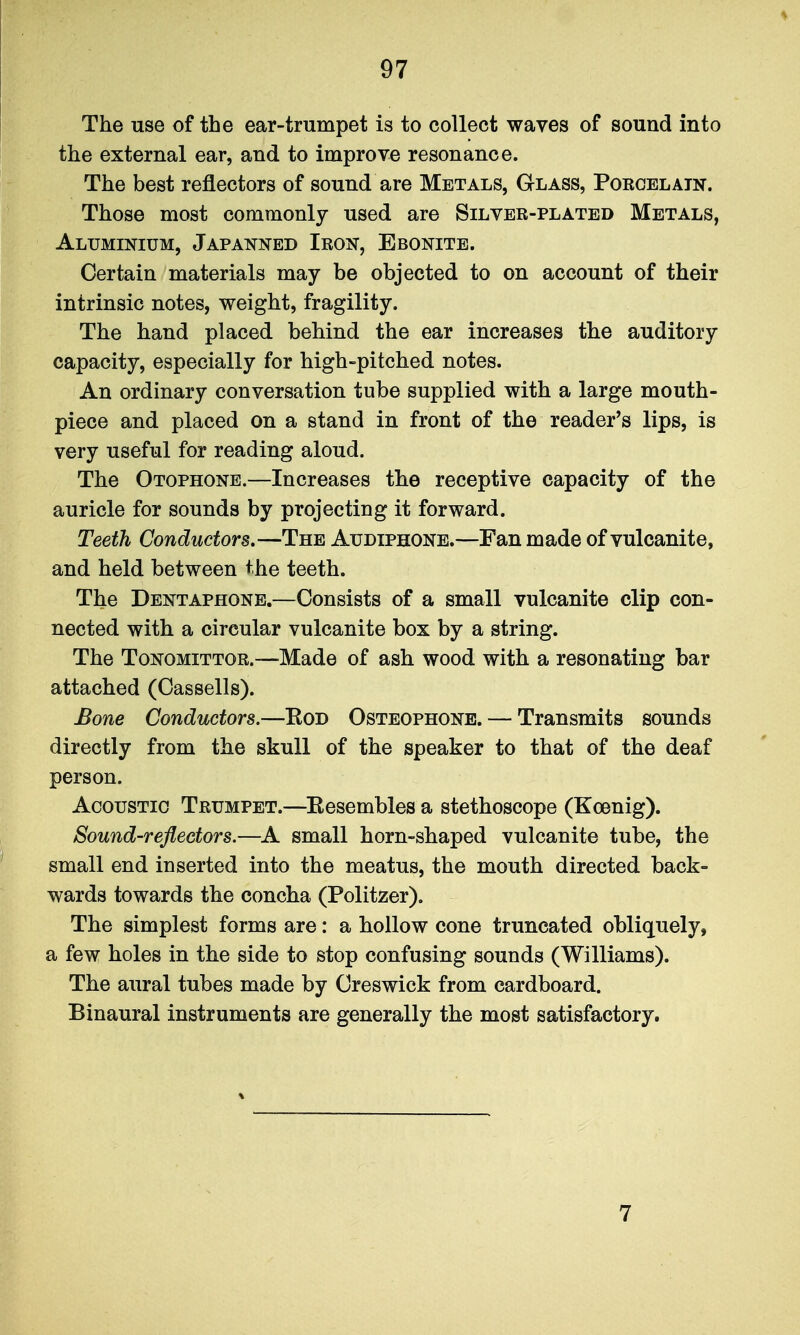 The use of the ear-trumpet is to collect waves of sound into the external ear, and to improve resonance. The best reflectors of sound are Metals, Glass, Poeoelatn. Those most commonly used are Silver-plated Metals, Aluminium, Japanned Iron, Ebonite. Certain materials may be objected to on account of their intrinsic notes, weight, fragility. The hand placed behind the ear increases the auditory capacity, especially for high-pitched notes. An ordinary conversation tube supplied with a large mouth- piece and placed on a stand in front of the reader's lips, is very useful for reading aloud. The Otophone.—Increases the receptive capacity of the auricle for sounds by projecting it forward. Teeth Conductors.—The Audiphonb.—Fan made of vulcanite, and held between the teeth. The Dentaphone.—Consists of a small vulcanite clip con- nected with a circular vulcanite box by a string. The ToNOMiTTOR.—Made of ash wood with a resonating bar attached (Cassells). Bone Conductors.—Rod Osteophone. — Transmits sounds directly from the skull of the speaker to that of the deaf person. Acoustic Trumpet.—^Eesembles a stethoscope (Koenig). Sound-reflectors.—A small horn-shaped vulcanite tube, the small end inserted into the meatus, the mouth directed back- wards towards the concha (Politzer). The simplest forms are: a hollow cone truncated obliquely, a few holes in the side to stop confusing sounds (Williams). The aural tubes made by Creswick from cardboard. Binaural instruments are generally the most satisfactory. 7