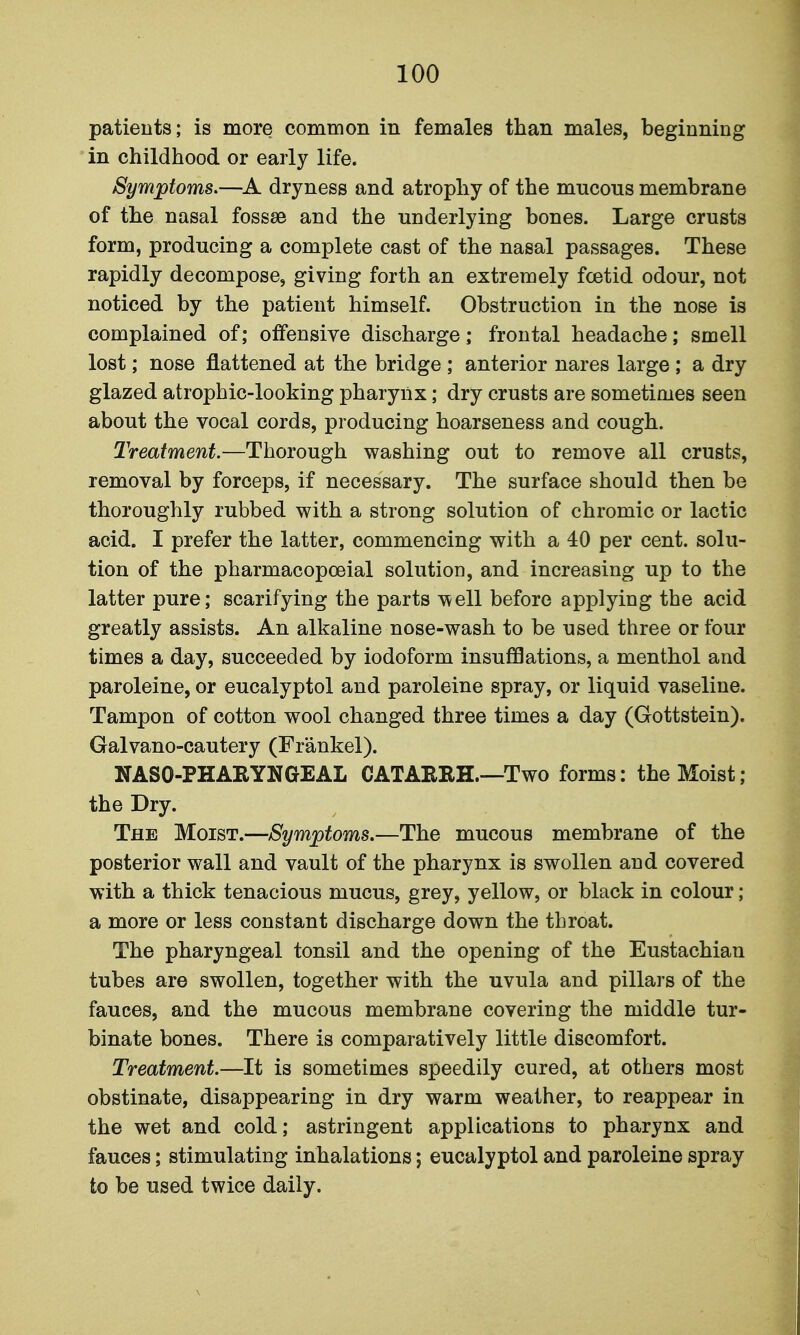 patients; is more common in females than males, beginning in childhood or early life. Symptoms.—dryness and atrophy of the mucous membrane of the nasal fossae and the underlying bones. Large crusts form, producing a complete cast of the nasal passages. These rapidly decompose, giving forth an extremely foetid odour, not noticed by the patient himself. Obstruction in the nose is complained of; offensive discharge; frontal headache; smell lost; nose flattened at the bridge ; anterior nares large ; a dry glazed atrophic-looking pharynx; dry crusts are sometimes seen about the vocal cords, producing hoarseness and cough. Treatment.—Thorough washing out to remove all crusts, removal by forceps, if necessary. The surface should then be thoroughly rubbed with a strong solution of chromic or lactic acid. I prefer the latter, commencing with a 40 per cent, solu- tion of the pharmacopceial solution, and increasing up to the latter pure; scarifying the parts well before applying the acid greatly assists. An alkaline nose-wash to be used three or four times a day, succeeded by iodoform insufflations, a menthol and paroleine, or eucalyptol and paroleine spray, or liquid vaseline. Tampon of cotton wool changed three times a day (Gottstein). Galvano-cautery (Frankel). NASO-PHARYNGEAL CATAERH.—Two forms: the Moist; the Dry. The Moist.—Symptoms.—The mucous membrane of the posterior wall and vault of the pharynx is swollen and covered with a thick tenacious mucus, grey, yellow, or black in colour; a more or less constant discharge down the throat. The pharyngeal tonsil and the opening of the Eustachian tubes are swollen, together with the uvula and pillars of the fauces, and the mucous membrane covering the middle tur- binate bones. There is comparatively little discomfort. Treatment.—It is sometimes speedily cured, at others most obstinate, disappearing in dry warm weather, to reappear in the wet and cold; astringent applications to pharynx and fauces; stimulating inhalations; eucalyptol and paroleine spray to be used twice daily.