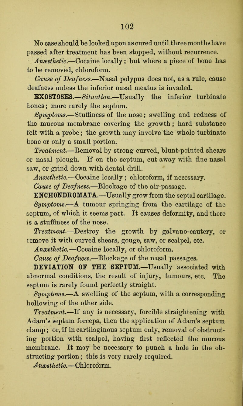 No case should be looked upon as cured until three months have passed after treatment has been stopped, without recurrence. Ansesthetio.—Cocaine locally; but where a piece of bone has to be removed, chloroform. Cause of Deafness.—Nasal polypus does not, as a rule, cause deafness unless the inferior nasal meatus is invaded. EXOSTOSES.—Situation.—Usually the inferior turbinate bones; more rarely the septum. Symptoms.—Stuffiness of the nose; swelling and redness of the mucous membrane covering the growth; hard substance felt with a probe; the growth may involve the whole turbinate bone or only a small portion. Treatment.—Removal by strong curved, blunt-pointed shears or nasal plough. If on the septum, cut away with fine nasal saw, or grind down with dental drill. Ansesthetio.—Cocaine locally ; chloroform, if necessary. Cause of Deafness.—Blockage of the air-passage. ENCHONDEOMATA.—Usually grow from the septal cartilage. Symptoms.—A tumour springing from the cartilage of the septum, of which it seems part. It causes deformity, and there is a stuffiness of the nose. Treatment.—Destroy the growth by galvano-cautery, or remove it with curved shears, gouge, saw, or scalpel, etc. Ansesthetic.—Cocaine locally, or chloroform. Cause of Deafness.—Blockage of the nasal passages. DEVIATION OF THE SEPTUM.—Usually associated with abnormal conditions, the result of injury, tumours, etc. The septum is rarely found perfectly straight. Symptoms.—A swelling of the septum, with a corresponding hollowing of the other side. Treatment.—If any is necessary, forcible straightening with Adam's septum forceps, then the application of Adam's septum clamp; or, if in cartilaginous septum only, removal of obstruct- ing portion with scalpel, having first reflected the mucous membrane. It may be necessary to punch a hole in the ob- structing portion; this is very rarely required. Anesthetic.—Chloroform.