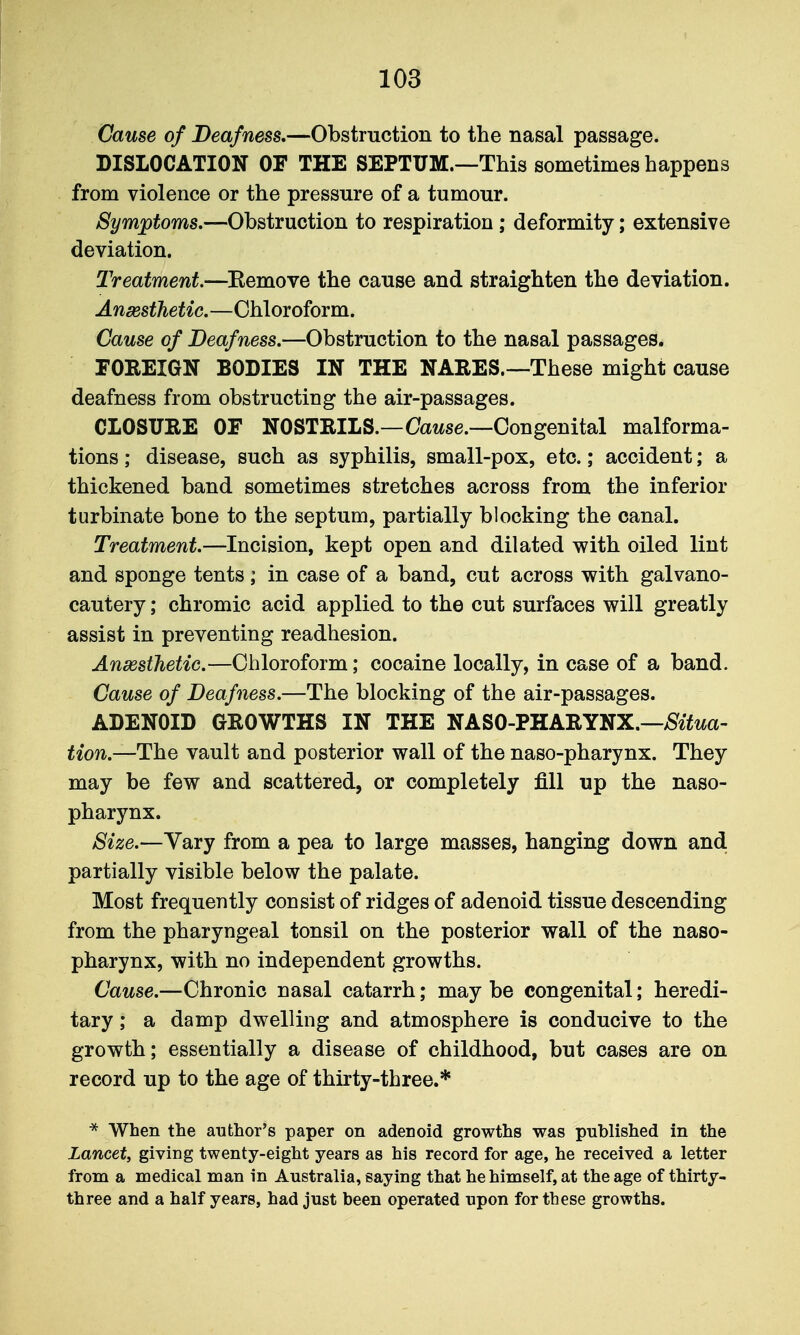 Cause of Deafness,—Obstruction to the nasal passage. DISLOCATION OF THE SEPTUM—This sometimes happens from violence or the pressure of a tumour. Symptoms.—Obstruction to respiration; deformity; extensive deviation. Treatment.—Eemove the cause and straighten the deviation. AnsestJietic.—Chloroform. Cause of Deafness.—Obstruction to the nasal passages. FOREIGN BODIES IN THE NARES.—These might cause deafness from obstructing the air-passages. CLOSURE OF NOSTRILS.—Oawse.—Congenital malforma- tions ; disease, such as syphilis, small-pox, etc.; accident; a thickened band sometimes stretches across from the inferior turbinate bone to the septum, partially blocking the canal. Treatment.—Incision, kept open and dilated with oiled lint and sponge tents ; in case of a band, cut across with galvano- cautery; chromic acid applied to the cut surfaces will greatly assist in preventing readhesion. Ansssthetic.—Chloroform; cocaine locally, in case of a band. Cause of Deafness.—The blocking of the air-passages. ADENOID GROWTHS IN THE NASO-PHARYNX.—>^^^^^a- tion.—The vault and posterior wall of the naso-pharynx. They may be few and scattered, or completely fill up the naso- pharynx. Size.—Yary from a pea to large masses, hanging down and partially visible below the palate. Most frequently consist of ridges of adenoid tissue descending from the pharyngeal tonsil on the posterior wall of the naso- pharynx, with no independent growths. Cause.—Chronic nasal catarrh; may be congenital; heredi- tary ; a damp dwelling and atmosphere is conducive to the growth; essentially a disease of childhood, but cases are on record up to the age of thirty-three.* * When the author's paper on adenoid growths was published in the Lancet, giving twenty-eight years as his record for age, he received a letter from a medical man in Australia, saying that he himself, at the age of thirty- three and a half years, had just been operated upon for these growths.