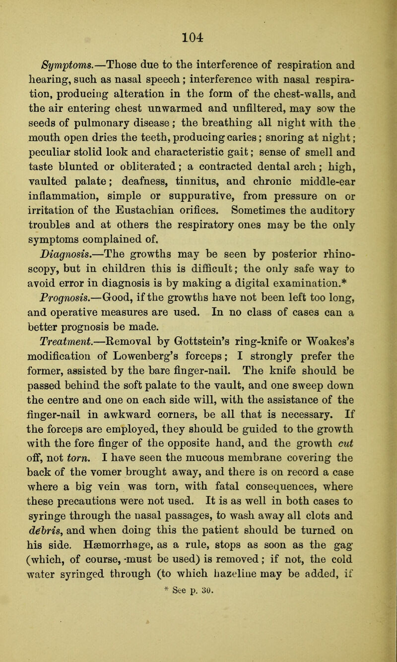 Symptoms.—Those due to the interference of respiration and hearing, such as nasal speech; interference with nasal respira- tion, producing alteration in the form of the chest-walls, and the air entering chest unwarmed and unfiltered, may sow the seeds of pulmonary disease ; the breathing all night with the mouth open dries the teeth, producing caries; snoring at night ; peculiar stolid look and characteristic gait; sense of smell and taste blunted or obliterated; a contracted dental arch; high, vaulted palate; deafness, tinnitus, and chronic middle-ear inflammation, simple or suppurative, from pressure on or irritation of the Eustachian orifices. Sometimes the auditory troubles and at others the respiratory ones may be the only symptoms complained of. Diagnosis,—The growths may be seen by posterior rhino- scopy, but in children this is difficult; the only safe way to avoid error in diagnosis is by making a digital examination.* Prognosis.—Good, if the growths have not been left too long, and operative measures are used. In no class of cases can a better prognosis be made. Treatment—Removal by Gottstein's ring-knife or Woakes's modification of Lowenberg's forceps; I strongly prefer the former, assisted by the bare finger-nail. The knife should be passed behind the soft palate to the vault, and one sweep down the centre and one on each side will, with the assistance of the finger-nail in awkward corners, be all that is necessary. If the forceps are employed, they should be guided to the growth with the fore finger of the opposite hand, and the growth cut off, not torn, I have seen the mucous membrane covering the back of the vomer brought away, and there is on record a case where a big vein was torn, with fatal consequences, where these precautions were not used. It is as well in both cases to syringe through the nasal passages, to wash away all clots and debris, and when doing this the patient should be turned on his side. Haemorrhage, as a rule, stops as soon as the gag (which, of course, -must be used) is removed; if not, the cold water syringed through (to which hazeline may be added, if * See p. 30.