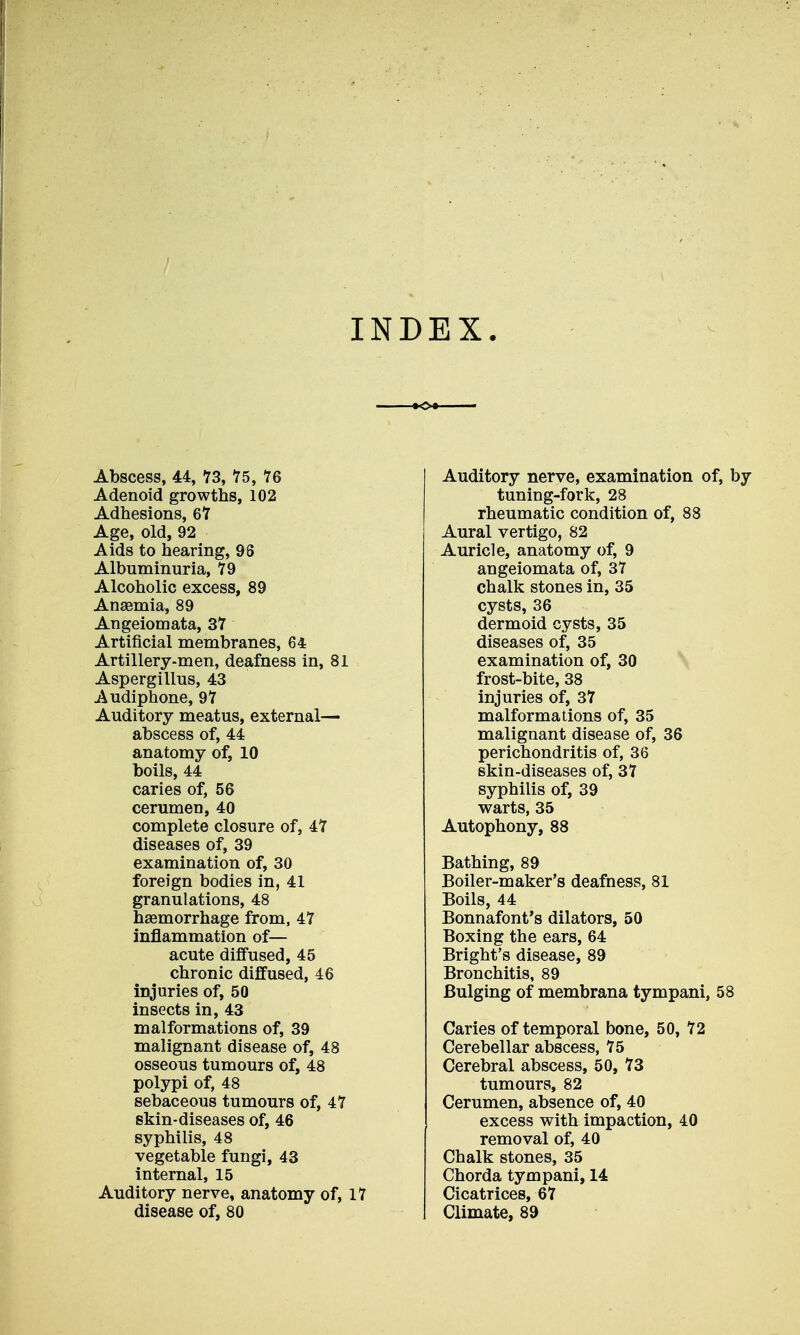 INDEX. Abscess, 44, 13, 15, 76 Adenoid growths, 102 Adhesions, 6Y Age, old, 92 Aids to hearing, 96 Albuminuria, 79 Alcoholic excess, 89 Anaemia, 89 Angeiomata, 37 Artificial membranes, 64 Artillery-men, deafness in, 81 Aspergillus, 43 Audiphone, 97 Auditory meatus, external— abscess of, 44 anatomy of, 10 boils, 44 caries of, 56 cerumen, 40 complete closure of, 47 diseases of, 39 examination of, 30 foreign bodies in, 41 granulations, 48 haemorrhage from, 47 inflammation of— acute diffused, 45 chronic diffused, 46 injuries of, 50 insects in, 43 malformations of, 39 malignant disease of, 48 osseous tumours of, 48 polypi of, 48 sebaceous tumours of, 47 skin-diseases of, 46 syphilis, 48 vegetable fungi, 43 internal, 15 Auditory nerve, anatomy of, 17 disease of, 80 Auditory nerve, examination of, by tuning-fork, 28 rheumatic condition of, 88 Aural vertigo, 82 Auricle, anatomy of, 9 angeiomata of, 37 chalk stones in, 35 cysts, 36 dermoid cysts, 35 diseases of, 35 examination of, 30 frost-bite, 38 injuries of, 37 malformations of, 35 malignant disease of, 36 perichondritis of, 36 skin-diseases of, 37 syphilis of, 39 warts, 35 Autophony, 88 Bathing, 89 Boiler-maker's deafness, 81 Boils, 44 Bonnafont's dilators, 50 Boxing the ears, 64 Bright's disease, 89 Bronchitis, 89 Bulging of membrana tympani, 58 Caries of temporal bone, 50, 72 Cerebellar abscess, 75 Cerebral abscess, 50, 73 tumours, 82 Cerumen, absence of, 40 excess with impaction, 40 removal of, 40 Chalk stones, 35 Chorda tympani, 14 Cicatrices, 67 Climate, 89