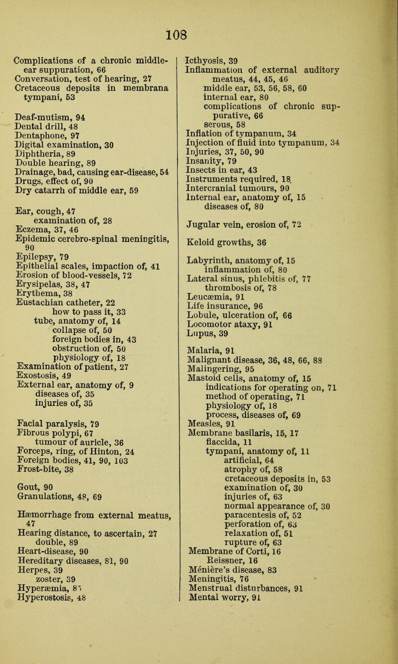 Complications of a chronic middle- ear suppuration, 66 Conversation, test of hearing, 27 Cretaceous deposits in membrana tympani, 53 Deaf-mutism, 94 Dental drill, 48 Dentaphone, 97 Digital examination, 30 Diphtheria, 89 Double hearing, 89 Drainage, bad, causing ear-disease, 54 Drugs, effect of, 90 Dry catarrh of middle ear, 59 Ear, cough, 47 examination of, 28 Eczema, 37, 46 Epidemic cerebro-spinal meningitis, 90 Epilepsy, 79 Epithelial scales, impaction of, 41 Erosion of blood-vessels, 72 Erysipelas, 38, 47 Erythema, 38 Eustachian catheter, 22 how to pass it, 33 tube, anatomy of, 14 collapse of, 50 foreign bodies in, 43 obstruction of, 50 physiology of, 18 Examination of patient, 27 Exostosis, 49 External ear, anatomy of, 9 diseases of, 35 injuries of, 35 Facial paralysis, 79 Fibrous polypi, 67 tumour of auricle, 36 Forceps, ring, of Hinton, 24 Foreign bodies, 41, 90, 103 Frost-bite, 38 Gout, 90 Granulations, 48, 69 Haemorrhage from external meatus, 47 Hearing distance, to ascertain, 27 double, 89 Heart-disease, 90 Hereditary diseases, 81, 90 Herpes, 39 zoster, 39 Hyperaemia, 8) Hyperostosis, 48 Icthyosis, 39 Inflammation of external auditory meatus, 44, 45, 46 middle ear, 53, 56, 58, 60 internal ear, 80 complications of chronic sup- purative, 66 serous, 58 Inflation of tympanum, 34 Injection of fluid into tympanum, 34 Injuries, 37, 50, 90 Insanity, 79 Insects in ear, 43 Instruments required, 18 Inter cranial tumours, 90 Internal ear, anatomy of, 15 diseases of, 80 Jugular vein, erosion of, 72 Keloid growths, 36 Labyrinth, anatomy of, 15 inflammation of, 80 Lateral sinus, phlebitis of, 77 thrombosis of, 78 Leucaemia, 91 Life insurance, 96 Lob ale, ulceration of, 66 Locomotor ataxy, 91 Lupus, 39 Malaria, 91 Malignant disease, 36, 48, 66, 88 Malingering, 95 Mastoid cells, anatomy of, 15 indications for operating on, 71 method of operating, 7l physiology of, 18 process, diseases of, 69 Measles, 91 Membrane basilaris, 15,17 flaccida, 11 tympani, anatomy of, 11 artificial, 64 atrophy of, 58 cretaceous deposits in, 53 examination of, 30 injuries of, 63 normal appearance of, 30 paracentesis of, 52 perforation of, 63 relaxation of, 51 rupture of, 63 Membrane of Corti, 16 Eeissner, 16 Meniere's disease, 83 Meningitis, 76 Menstrual disturbances, 91 Mental worry, 91